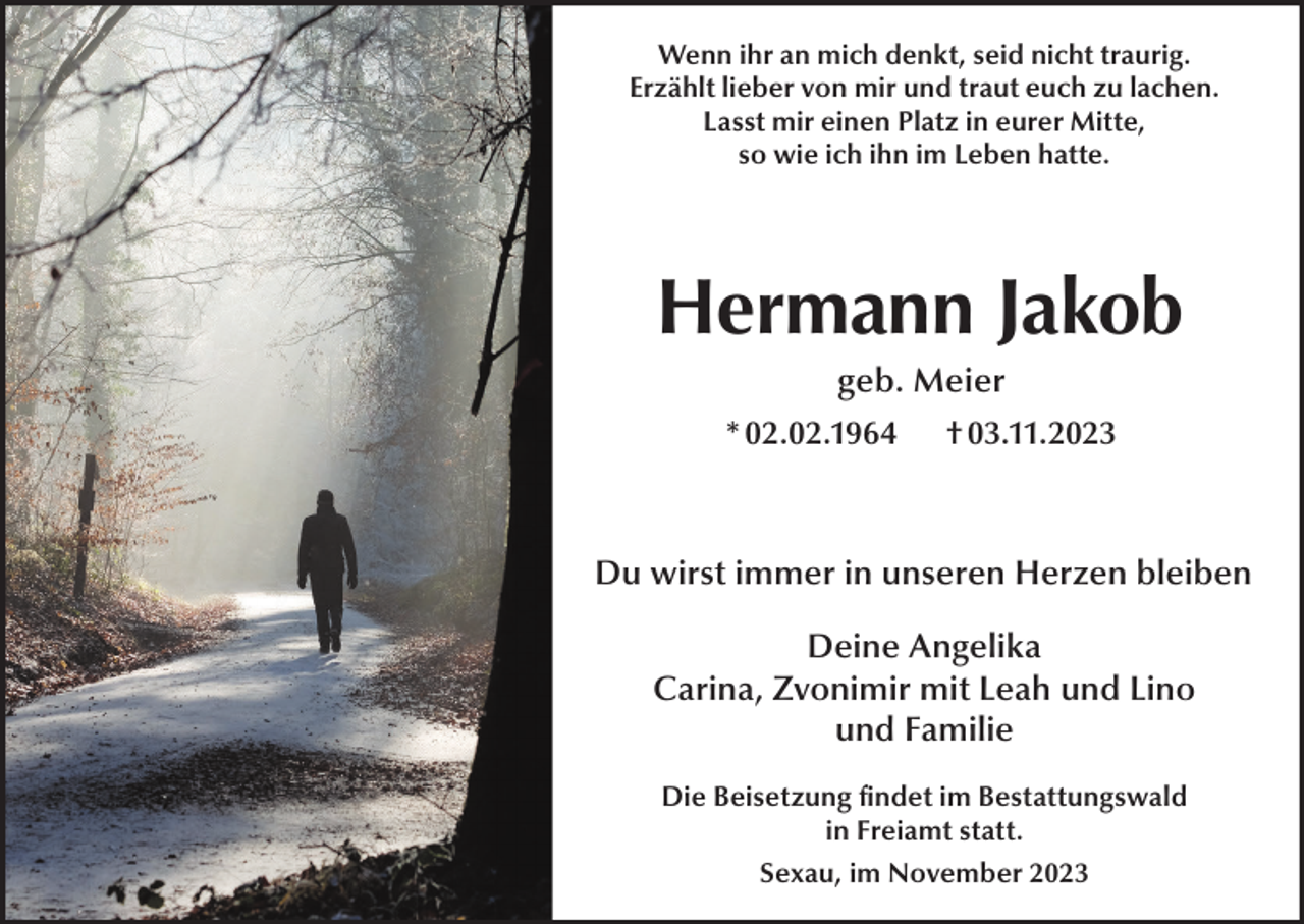 <p>Wenn ihr an mich denkt, seid nicht traurig.<br />Erzählt lieber von mir und traut euch zu lachen.<br />Lasst mir einen Platz in eurer Mitte,<br />so wie ich ihn im Leben hatte.</p><p>Hermann Jakob<br />geb. Meier<br />* 02.02.1964</p><p>† 03.11.2023</p><p>Du wirst immer in unseren Herzen bleiben<br />Deine Angelika<br />Carina, Zvonimir mit Leah und Lino<br />und Familie<br />Die Beisetzung findet im Bestattungswald<br />in Freiamt statt.<br />Sexau, im November 2023</p>