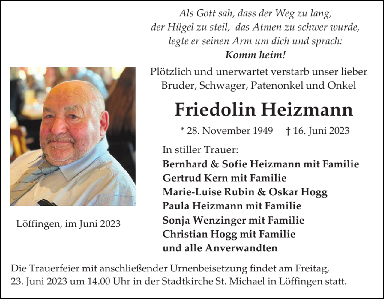 <p>Als Gott sah, dass der Weg zu lang,<br />der Hügel zu steil, das Atmen zu schwer wurde,<br />legte er seinen Arm um dich und sprach:<br />Komm heim!<br />Plötzlich und unerwartet verstarb unser lieber<br />Bruder, Schwager, Patenonkel und Onkel</p><p>Friedolin Heizmann<br />* 28. November 1949</p><p>Löffingen, im Juni 2023</p><p>† 16. Juni 2023</p><p>In stiller Trauer:<br />Bernhard &amp; Sofie Heizmann mit Familie<br />Gertrud Kern mit Familie<br />Marie-Luise Rubin &amp; Oskar Hogg<br />Paula Heizmann mit Familie<br />Sonja Wenzinger mit Familie<br />Christian Hogg mit Familie<br />und alle Anverwandten</p><p>Die Trauerfeier mit anschließender Urnenbeisetzung findet am Freitag,<br />23. Juni 2023 um 14.00 Uhr in der Stadtkirche St. Michael in Löffingen statt.</p>