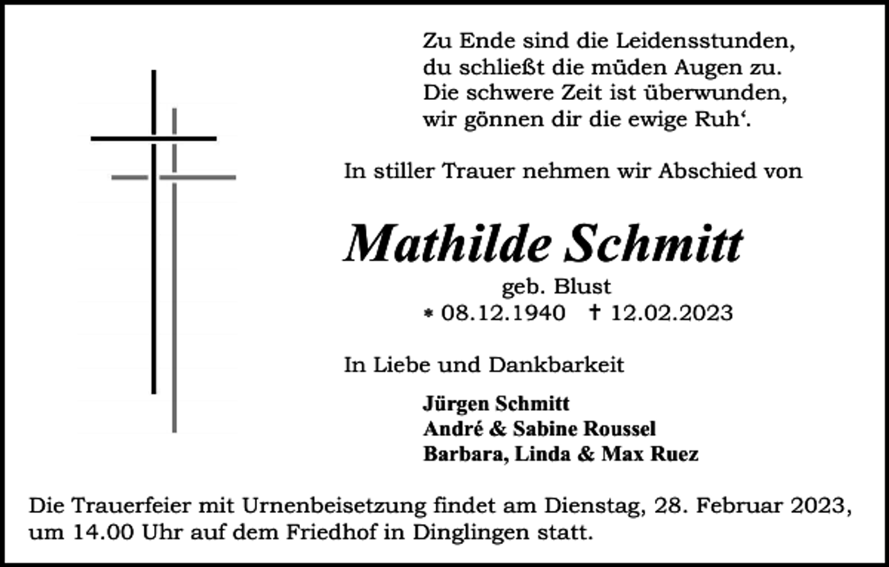 <p>Zu Ende sind die Leidensstunden,<br />du schließt die müden Augen zu.<br />Die schwere Zeit ist überwunden,<br />wir gönnen dir die ewige Ruh‘.<br />In stiller Trauer nehmen wir Abschied von</p><p>Mathilde Schmitt<br />geb. Blust<br />08.12.1940 12.02.2023<br />In Liebe und Dankbarkeit<br />Jürgen Schmitt<br />André &amp; Sabine Roussel<br />Barbara, Linda &amp; Max Ruez<br />Die Trauerfeier mit Urnenbeisetzung findet am Dienstag, 28. Februar 2023,<br />um 14.00 Uhr auf dem Friedhof in Dinglingen statt.</p>