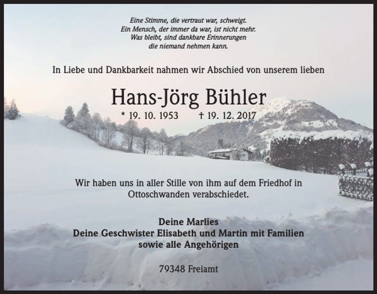 <p>Eine Stimme, die vertraut war, schweigt.<br />Ein Mensch, der immer da war, ist nicht mehr.<br />Was bleibt, sind dankbare Erinnerungen<br />die niemand nehmen kann.</p><p>In Liebe und Dankbarkeit nahmen wir Abschied von unserem lieben</p><p>Hans-Jörg Bühler<br />* 19. 10. 1953 † 19. 12. 2017</p><p>Wir haben uns in aller Stille von ihm auf dem Friedhof in<br />Ottoschwanden verabschiedet.<br />Deine Marlies<br />Deine Geschwister Elisabeth und Martin mit Familien<br />sowie alle Angehörigen<br />79348 Freiamt</p>