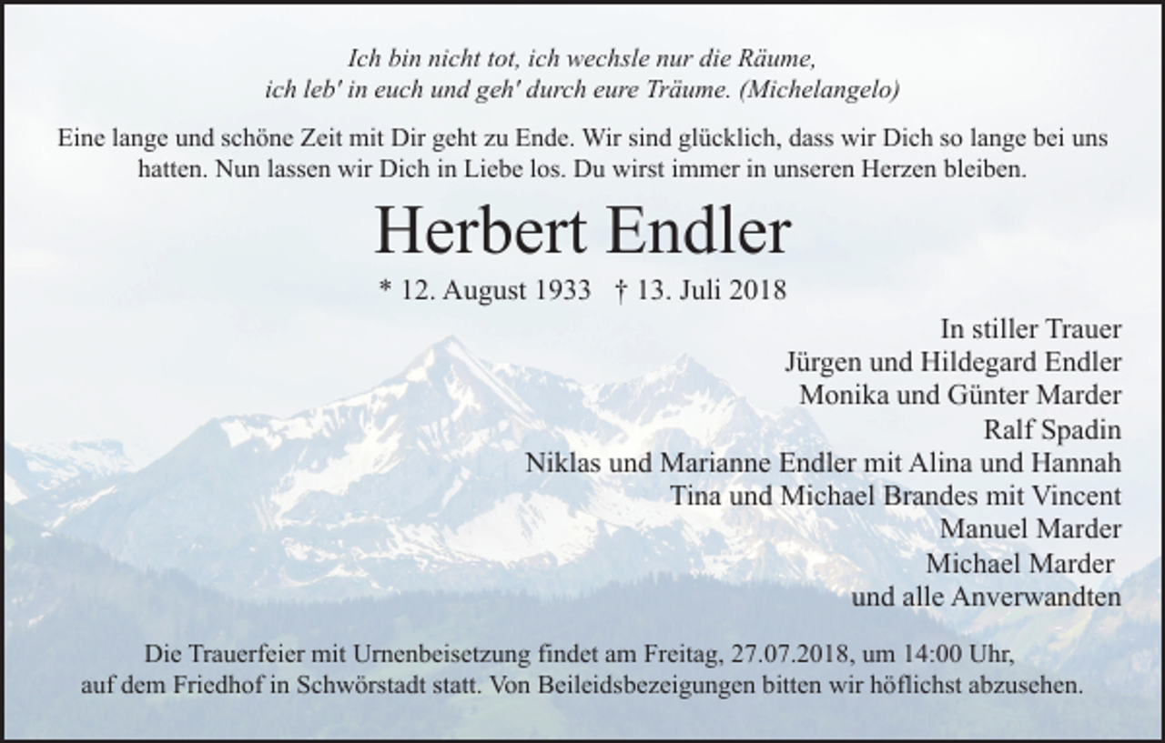 <p>Ich bin nicht tot, ich wechsle nur die Räume,<br />ich leb' in euch und geh' durch eure Träume. (Michelangelo)<br />Eine lange und schöne Zeit mit Dir geht zu Ende. Wir sind glücklich, dass wir Dich so lange bei uns<br />hatten. Nun lassen wir Dich in Liebe los. Du wirst immer in unseren Herzen bleiben.</p><p>Herbert Endler<br />* 12. August 1933 † 13. Juli 2018<br />In stiller Trauer<br />Jürgen und Hildegard Endler<br />Monika und Günter Marder<br />Ralf Spadin<br />Niklas und Marianne Endler mit Alina und Hannah<br />Tina und Michael Brandes mit Vincent<br />Manuel Marder<br />Michael Marder<br />und alle Anverwandten<br />Die Trauerfeier mit Urnenbeisetzung findet am Freitag, 27.07.2018, um 14:00 Uhr,<br />auf dem Friedhof in Schwörstadt statt. Von Beileidsbezeigungen bitten wir höflichst abzusehen.</p>