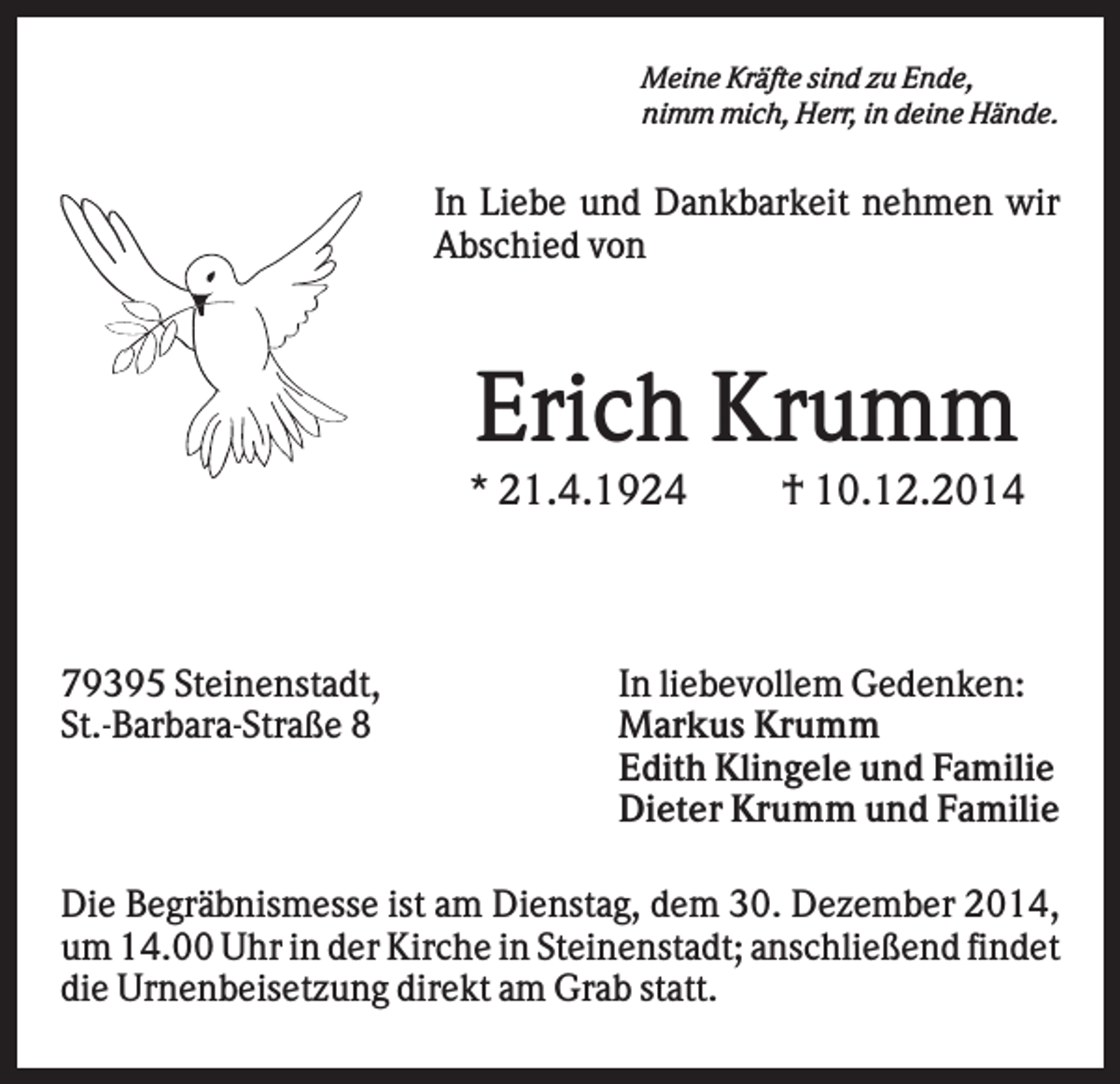 <p>Meine Kräfte sind zu Ende,<br />nimm mich, Herr, in deine Hände.</p><p>In Liebe und Dankbarkeit nehmen wir<br />Abschied von</p><p>Erich Krumm<br />* 21.4.1924</p><p>79395 Steinenstadt,<br />St.-Barbara-Straße 8</p><p>† 10.12.2014</p><p>In liebevollem Gedenken:<br />Markus Krumm<br />Edith Klingele und Familie<br />Dieter Krumm und Familie</p><p>Die Begräbnismesse ist am Dienstag, dem 30. Dezember 2014,<br />um 14.00 Uhr in der Kirche in Steinenstadt; anschließend findet<br />die Urnenbeisetzung direkt am Grab statt.</p>