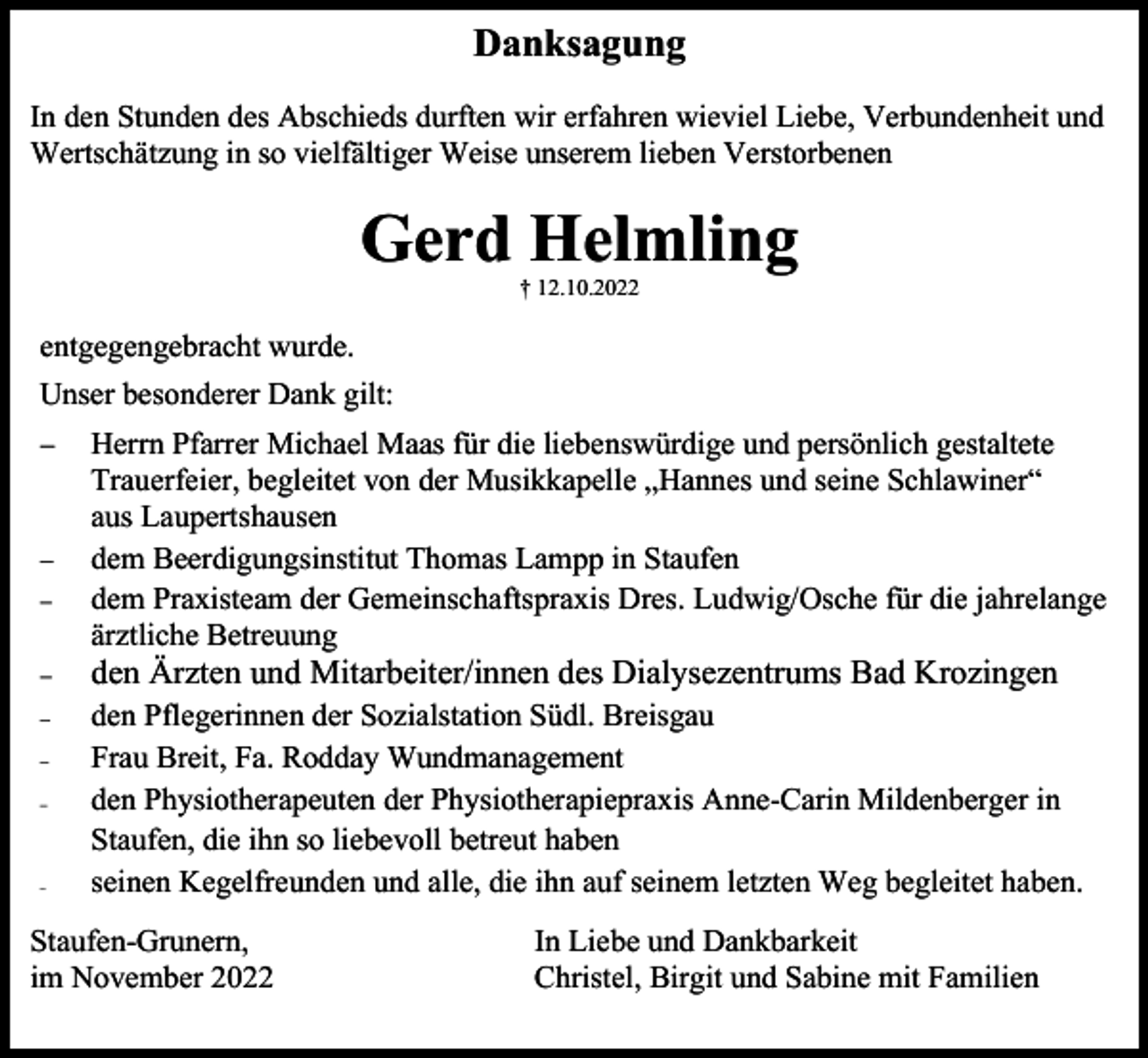 <p>Danksagung<br />In den Stunden des Abschieds durften wir erfahren wieviel Liebe, Verbundenheit und<br />Wertschätzung in so vielfältiger Weise unserem lieben Verstorbenen</p><p>Gerd Helmling<br />† 12.10.2022</p><p>entgegengebracht wurde.<br />Unser besonderer Dank gilt:<br />−</p><p>−<br />−</p><p>Herrn Pfarrer Michael Maas für die liebenswürdige und persönlich gestaltete<br />Trauerfeier, begleitet von der Musikkapelle „Hannes und seine Schlawiner“<br />aus Laupertshausen<br />dem Beerdigungsinstitut Thomas Lampp in Staufen<br />dem Praxisteam der Gemeinschaftspraxis Dres. Ludwig/Osche für die jahrelange<br />ärztliche Betreuung</p><p>−</p><p>den Ärzten und Mitarbeiter/innen des Dialysezentrums Bad Krozingen</p><p>−</p><p>den Pflegerinnen der Sozialstation Südl. Breisgau<br />Frau Breit, Fa. Rodday Wundmanagement<br />den Physiotherapeuten der Physiotherapiepraxis Anne-Carin Mildenberger in<br />Staufen, die ihn so liebevoll betreut haben<br />seinen Kegelfreunden und alle, die ihn auf seinem letzten Weg begleitet haben.</p><p>−<br />−</p><p>−</p><p>Staufen-Grunern,<br />im November 2022</p><p>In Liebe und Dankbarkeit<br />Christel, Birgit und Sabine mit Familien</p>