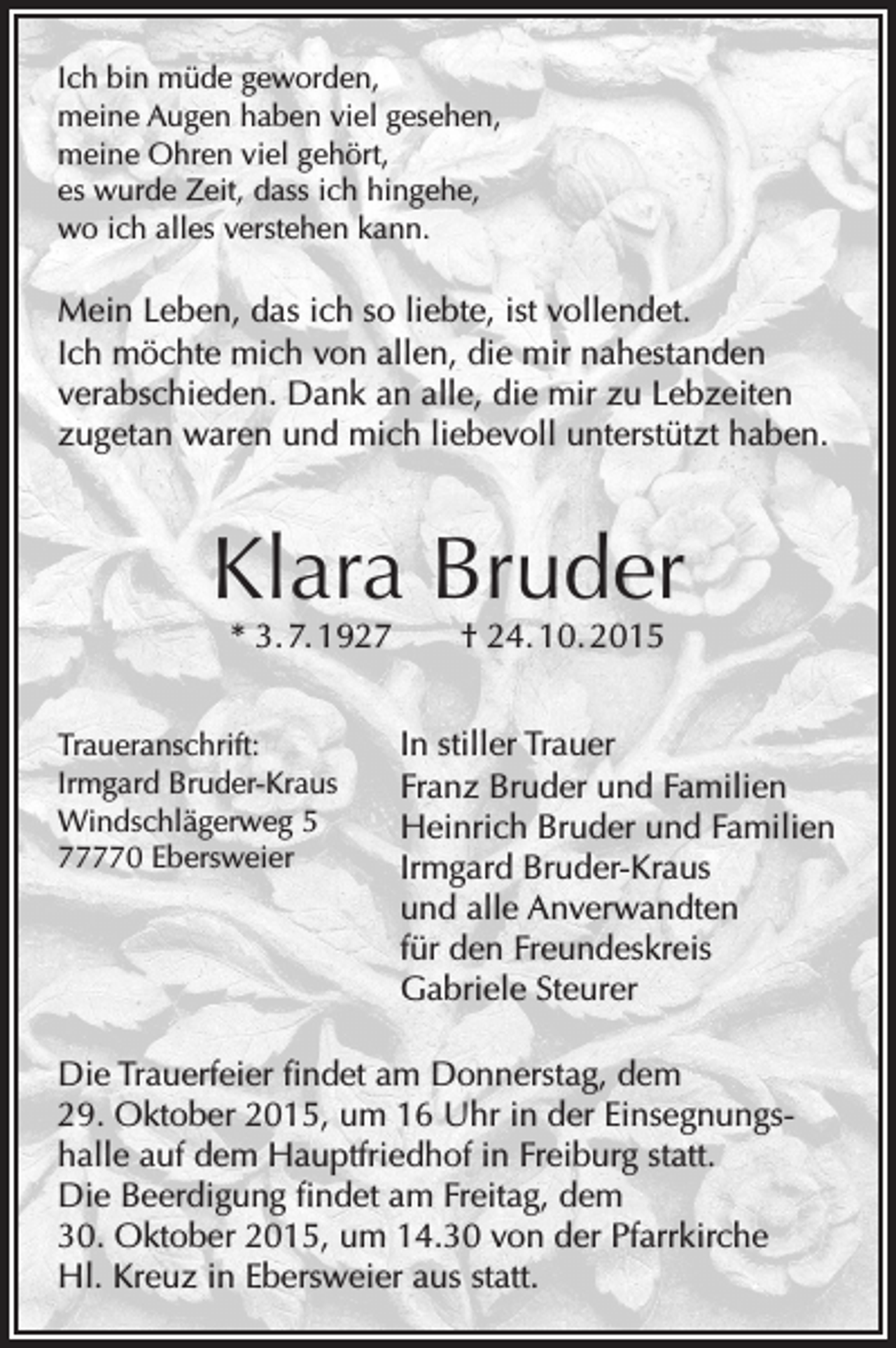 <p>Ich bin müde geworden,<br />meine Augen haben viel gesehen,<br />meine Ohren viel gehört,<br />es wurde Zeit, dass ich hingehe,<br />wo ich alles verstehen kann.</p><p>Mein Leben, das ich so liebte, ist vollendet.<br />Ich möchte mich von allen, die mir nahestanden<br />verabschieden. Dank an alle, die mir zu Lebzeiten<br />zugetan waren und mich liebevoll unterstützt haben.</p><p>Klara Bruder<br />* 3. 7. 1927 † 24. 10. 2015</p><p>Traueranschrift:<br />Irmgard Bruder-Kraus<br />Windschlägerweg 5<br />77770 Ebersweier</p><p>In stiller Trauer<br />Franz Bruder und Familien<br />Heinrich Bruder und Familien<br />Irmgard Bruder-Kraus<br />und alle Anverwandten<br />für den Freundeskreis<br />Gabriele Steurer</p><p>Die Trauerfeier findet am Donnerstag, dem<br />29. Oktober 2015, um 16 Uhr in der Einsegnungshalle auf dem Hauptfriedhof in Freiburg statt.<br />Die Beerdigung findet am Freitag, dem<br />30. Oktober 2015, um 14.30 von der Pfarrkirche<br />Hl. Kreuz in Ebersweier aus statt.</p>