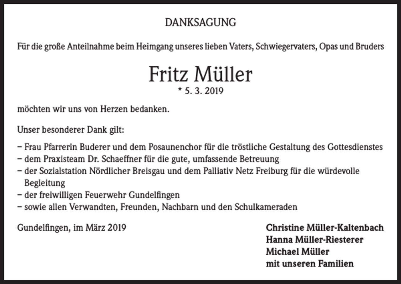 <p>DANKSAGUNG<br />Für die große Anteilnahme beim Heimgang unseres lieben Vaters, Schwiegervaters, Opas und Bruders</p><p>Fritz Müller<br />* 5. 3. 2019</p><p>möchten wir uns von Herzen bedanken.<br />Unser besonderer Dank gilt:<br />– Frau Pfarrerin Buderer und dem Posaunenchor für die tröstliche Gestaltung des Gottesdienstes<br />– dem Praxisteam Dr. Schaeffner für die gute, umfassende Betreuung<br />– der Sozialstation Nördlicher Breisgau und dem Palliativ Netz Freiburg für die würdevolle<br />Begleitung<br />– der freiwilligen Feuerwehr Gundelfingen<br />– sowie allen Verwandten, Freunden, Nachbarn und den Schulkameraden<br />Gundelfingen, im März 2019 Christine Müller-Kaltenbach<br />Hanna Müller-Riesterer<br />Michael Müller<br />mit unseren Familien</p>