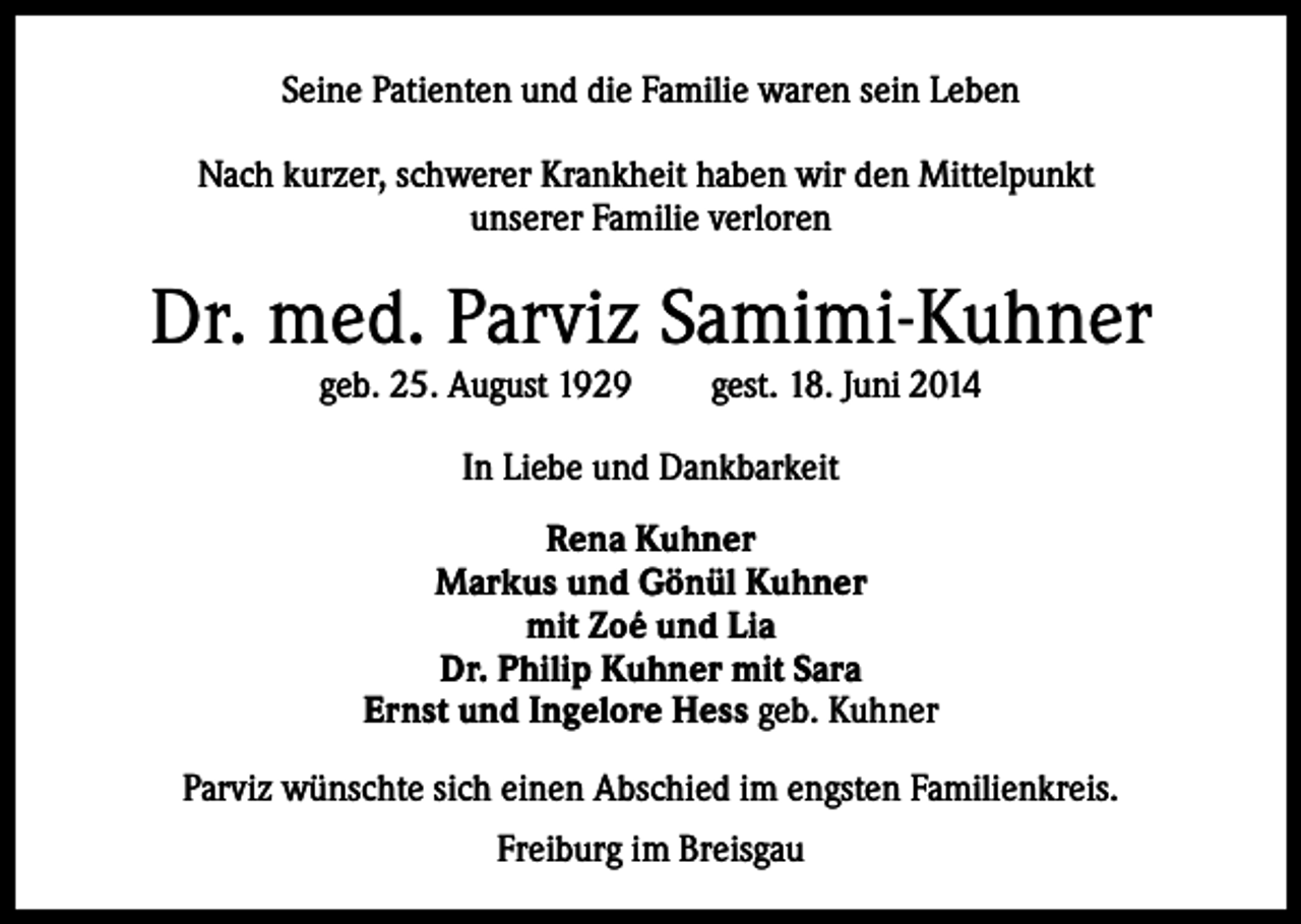 <p>Seine Patienten und die Familie waren sein Leben<br />Nach kurzer, schwerer Krankheit haben wir den Mittelpunkt<br />unserer Familie verloren</p><p>Dr. med. Parviz Samimi-Kuhner<br />geb. 25. August 1929</p><p>gest. 18. Juni 2014</p><p>In Liebe und Dankbarkeit<br />Rena Kuhner<br />Markus und Gönül Kuhner<br />mit Zoé und Lia<br />Dr. Philip Kuhner mit Sara<br />Ernst und Ingelore Hess geb. Kuhner<br />Parviz wünschte sich einen Abschied im engsten Familienkreis.<br />Freiburg im Breisgau</p>