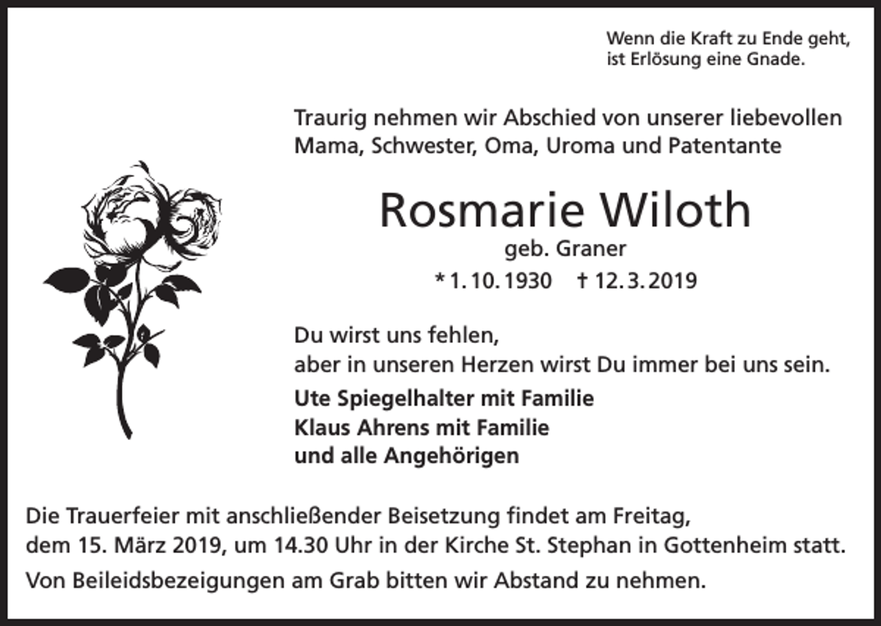 <p>Wenn die Kraft zu Ende geht,<br />ist Erlösung eine Gnade.</p><p>Traurig nehmen wir Abschied von unserer liebevollen<br />Mama, Schwester, Oma, Uroma und Patentante</p><p>Rosmarie Wiloth<br />geb. Graner<br />* 1. 10. 1930 ✝ 12. 3. 2019</p><p>Du wirst uns fehlen,<br />aber in unseren Herzen wirst Du immer bei uns sein.<br />Ute Spiegelhalter mit Familie<br />Klaus Ahrens mit Familie<br />und alle Angehörigen<br />Die Trauerfeier mit anschließender Beisetzung findet am Freitag,<br />dem 15. März 2019, um 14.30 Uhr in der Kirche St. Stephan in Gottenheim statt.<br />Von Beileidsbezeigungen am Grab bitten wir Abstand zu nehmen.</p>
