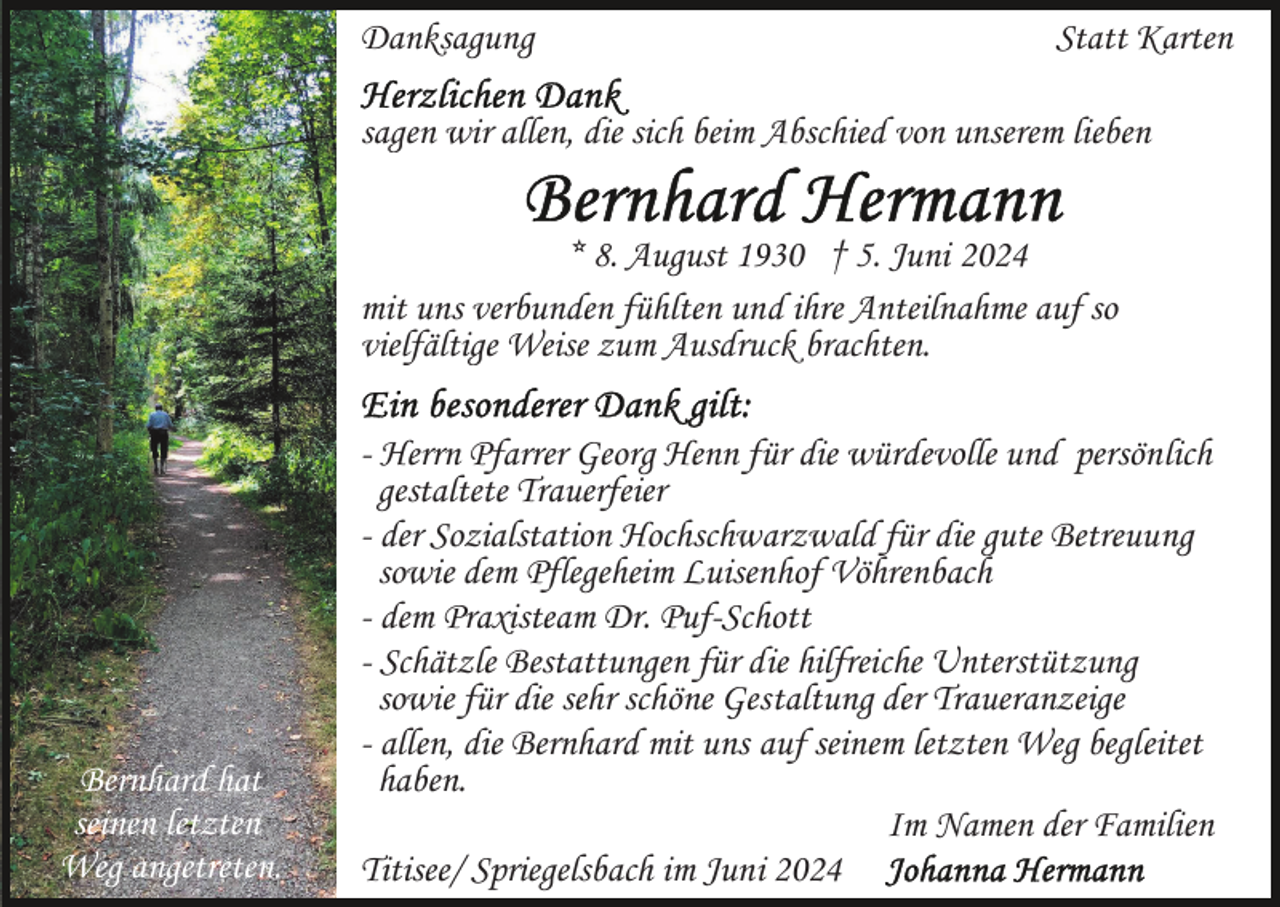 <p>Danksagung</p><p>Statt Karten</p><p>sagen wir allen, die sich beim Abschied von unserem lieben<br />* 8. August 1930 † 5. Juni 2024<br />mit uns verbunden fühlten und ihre Anteilnahme auf so<br />vielfältige Weise zum Ausdruck brachten.</p><p>Bernhard hat<br />seinen letzten<br />Weg angetreten.</p><p>- Herrn Pfarrer Georg Henn für die würdevolle und persönlich<br />gestaltete Trauerfeier<br />- der Sozialstation Hochschwarzwald für die gute Betreuung<br />sowie dem Pflegeheim Luisenhof Vöhrenbach<br />- dem Praxisteam Dr. Puf-Schott<br />- Schätzle Bestattungen für die hilfreiche Unterstützung<br />sowie für die sehr schöne Gestaltung der Traueranzeige<br />- allen, die Bernhard mit uns auf seinem letzten Weg begleitet<br />haben.<br />Im Namen der Familien<br />Titisee/ Spriegelsbach im Juni 2024</p>