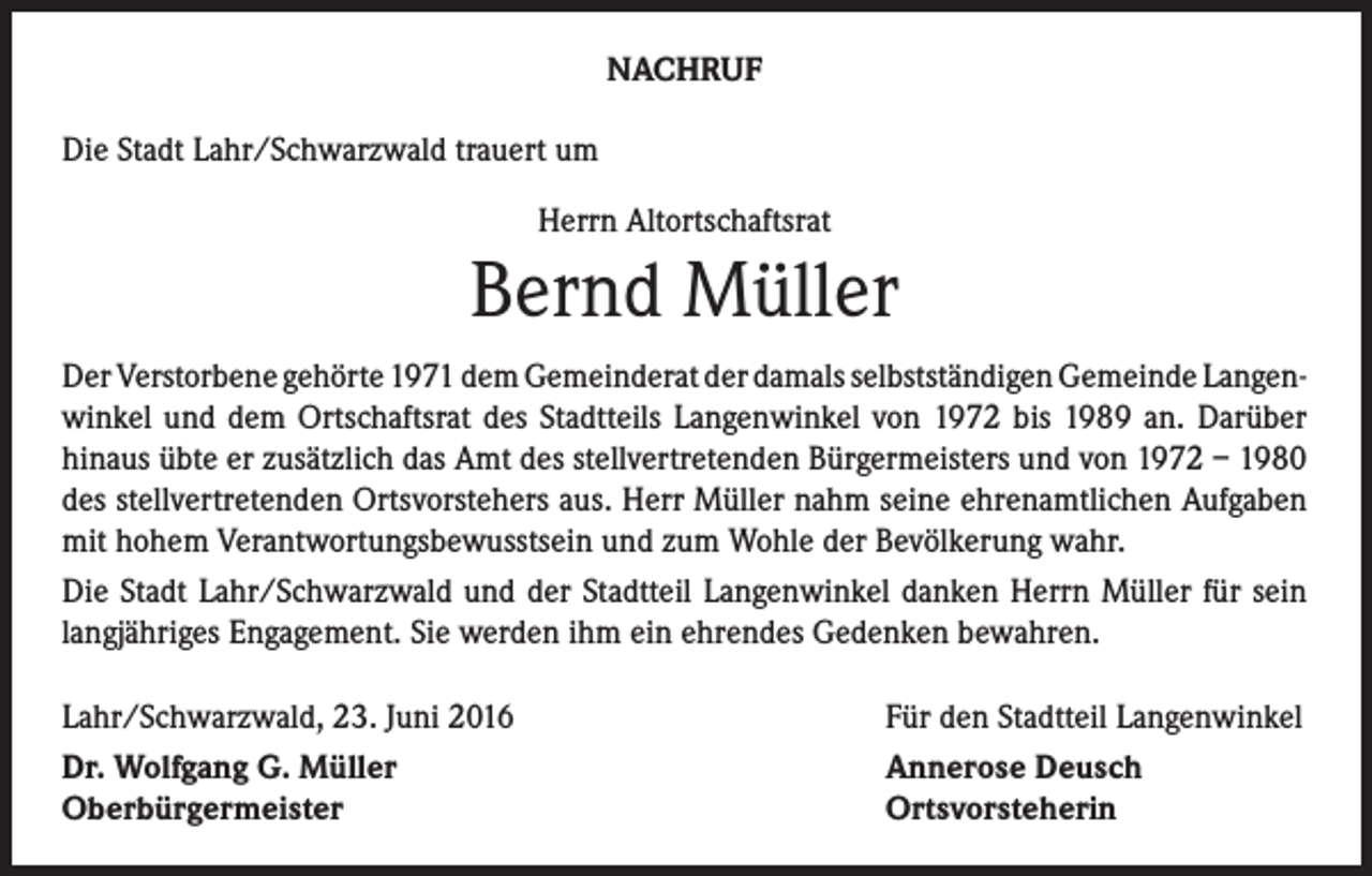 <p>Nachruf<br />Die Stadt Lahr/Schwarzwald trauert um<br />Herrn Altortschaftsrat</p><p>Bernd Müller<br />Der Verstorbene gehörte 1971 dem Gemeinderat der damals selbstständigen Gemeinde Langenwinkel und dem Ortschaftsrat des Stadtteils Langenwinkel von 1972 bis 1989 an. Darüber<br />hinaus übte er zusätzlich das Amt des stellvertretenden Bürgermeisters und von 1972 – 1980<br />des stellvertretenden Ortsvorstehers aus. Herr Müller nahm seine ehrenamtlichen Aufgaben<br />mit hohem Verantwortungsbewusstsein und zum Wohle der Bevölkerung wahr.<br />Die Stadt Lahr/Schwarzwald und der Stadtteil Langenwinkel danken Herrn Müller für sein<br />langjähriges Engagement. Sie werden ihm ein ehrendes Gedenken bewahren.<br />Lahr/Schwarzwald, 23. Juni 2016<br />Für den Stadtteil Langenwinkel<br />Dr. Wolfgang G. Müller Annerose Deusch<br />Oberbürgermeister<br />Ortsvorsteherin</p>