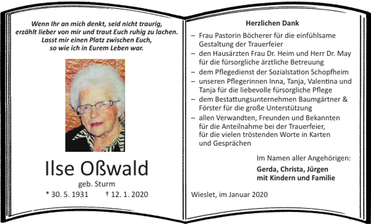 <p>Wenn Ihr an mich denkt, seid nicht traurig,<br />erzählt lieber von mir und traut Euch ruhig zu lachen.<br />Lasst mir einen Platz zwischen Euch,<br />so wie ich in Eurem Leben war.</p><p>Ilse Oßwald<br />geb. Sturm<br />* 30. 5. 1931 † 12. 1. 2020</p><p>Herzlichen Dank<br />– Frau Pastorin Böcherer für die einfühlsame<br />Gestaltung der Trauerfeier<br />– den Hausärzten Frau Dr. Heim und Herr Dr. May<br />für die fürsorgliche ärztliche Betreuung<br />– dem Pflegedienst der Sozialstation Schopfheim<br />– unseren Pflegerinnen Inna, Tanja, Valentina und<br />Tanja für die liebevolle fürsorgliche Pflege<br />– dem Bestattungsunternehmen Baumgärtner &amp;<br />Förster für die große Unterstützung<br />– allen Verwandten, Freunden und Bekannten<br />für die Anteilnahme bei der Trauerfeier,<br />für die vielen tröstenden Worte in Karten<br />und Gesprächen<br />Im Namen aller Angehörigen:<br />Gerda, Christa, Jürgen<br />mit Kindern und Familie<br />Wieslet, im Januar 2020</p>
