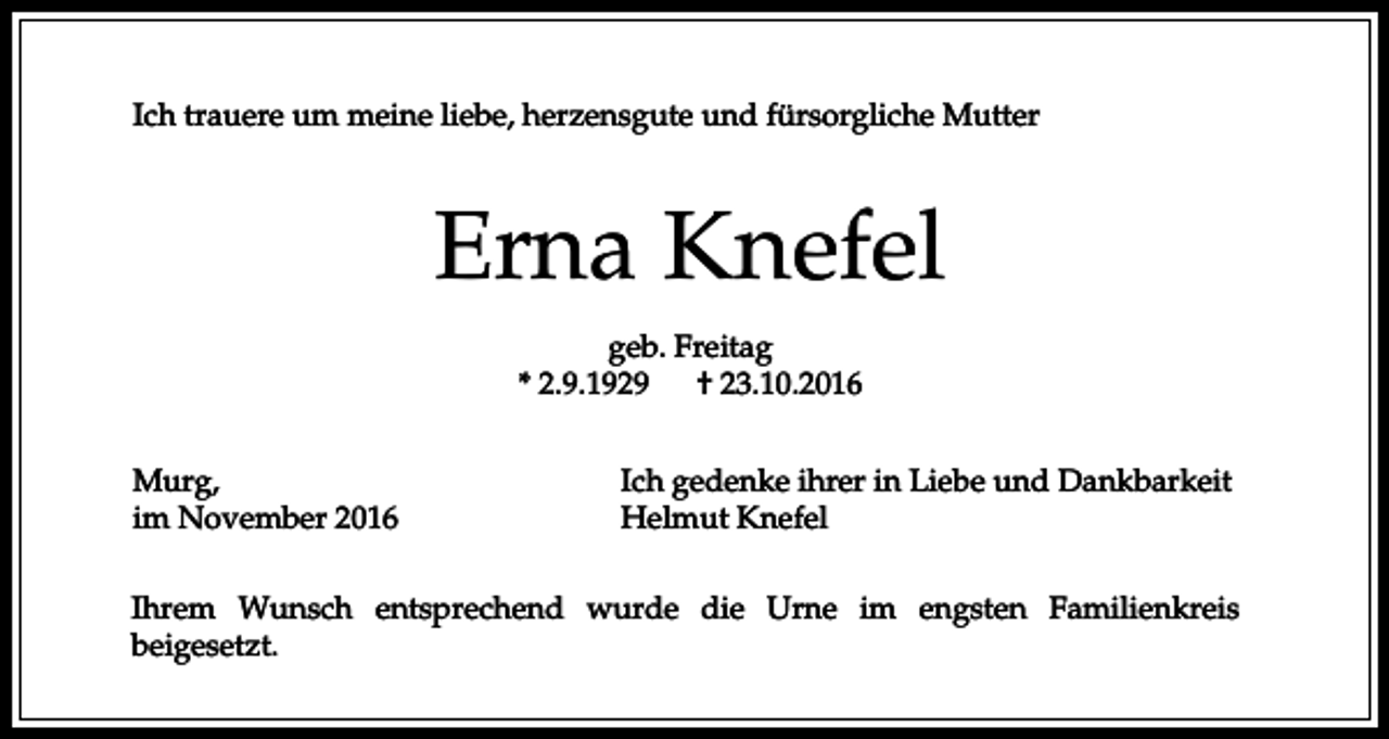 <p>Ich trauere um meine liebe, herzensgute und fürsorgliche Mutter</p><p>Erna Knefel<br />geb. Freitag<br />* 2.9.1929<br />† 23.10.2016<br />Murg,<br />im November 2016</p><p>Ich gedenke ihrer in Liebe und Dankbarkeit<br />Helmut Knefel</p><p>Ihrem Wunsch entsprechend wurde die Urne im engsten Familienkreis<br />beigesetzt.</p>