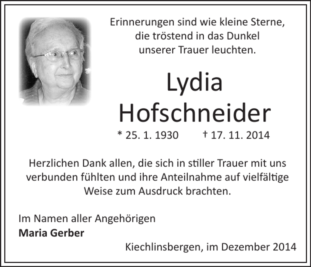 <p>Erinnerungen sind wie kleine Sterne,<br />die tröstend in das Dunkel<br />unserer Trauer leuchten.</p><p>Lydia<br />Hofschneider</p><p>* 25. 1. 1930 † 17. 11. 2014</p><p>Herzlichen Dank allen, die sich in stiller Trauer mit uns<br />verbunden fühlten und ihre Anteilnahme auf vielfältige<br />Weise zum Ausdruck brachten.<br />Im Namen aller Angehörigen<br />Maria Gerber<br />Kiechlinsbergen, im Dezember 2014</p>