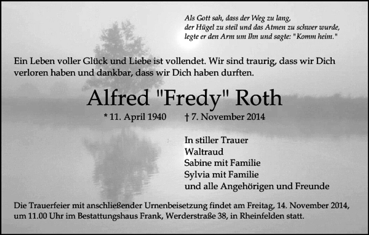 <p>Als Gott sah, dass der Weg zu lang,<br />der Hügel zu steil und das Atmen zu schwer wurde,<br />legte er den Arm um Ihn und sagte: "Komm heim."</p><p>Ein Leben voller Glück und Liebe ist vollendet. Wir sind traurig, dass wir Dich<br />verloren haben und dankbar, dass wir Dich haben durften.</p><p>Alfred "Fredy" Roth<br />* 11. April 1940</p><p>† 7. November 2014</p><p>In stiller Trauer<br />Waltraud<br />Sabine mit Familie<br />Sylvia mit Familie<br />und alle Angehörigen und Freunde<br />Die Trauerfeier mit anschließender Urnenbeisetzung findet am Freitag, 14. November 2014,<br />um 11.00 Uhr im Bestattungshaus Frank, Werderstraße 38, in Rheinfelden statt.</p>