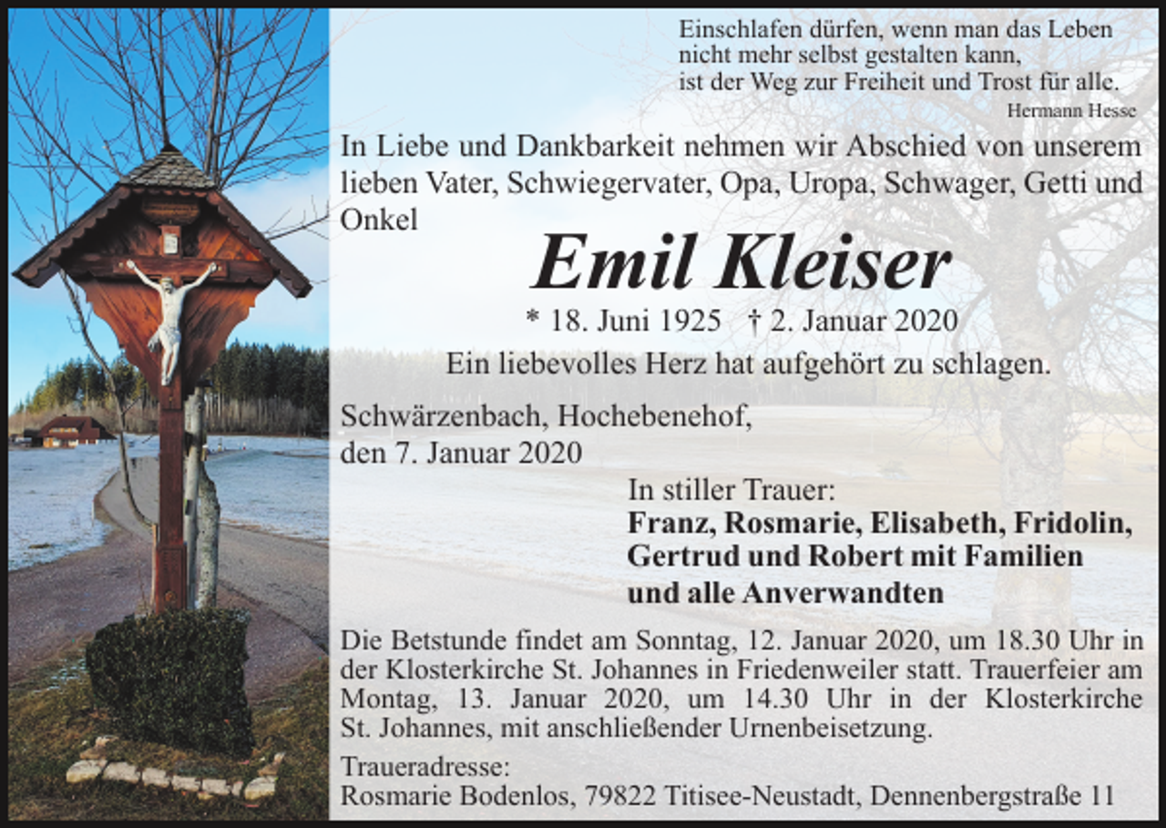 <p>Einschlafen dürfen, wenn man das Leben<br />nicht mehr selbst gestalten kann,<br />ist der Weg zur Freiheit und Trost für alle.<br />Hermann Hesse</p><p>In Liebe und Dankbarkeit nehmen wir Abschied von unserem<br />lieben Vater, Schwiegervater, Opa, Uropa, Schwager, Getti und<br />Onkel</p><p>Emil Kleiser</p><p>* 18. Juni 1925 † 2. Januar 2020<br />Ein liebevolles Herz hat aufgehört zu schlagen.<br />Schwärzenbach, Hochebenehof,<br />den 7. Januar 2020<br />In stiller Trauer:<br />Franz, Rosmarie, Elisabeth, Fridolin,<br />Gertrud und Robert mit Familien<br />und alle Anverwandten<br />Die Betstunde findet am Sonntag, 12. Januar 2020, um 18.30 Uhr in<br />der Klosterkirche St. Johannes in Friedenweiler statt. Trauerfeier am<br />Montag, 13. Januar 2020, um 14.30 Uhr in der Klosterkirche<br />St. Johannes, mit anschließender Urnenbeisetzung.<br />Traueradresse:<br />Rosmarie Bodenlos, 79822 Titisee-Neustadt, Dennenbergstraße 11</p>