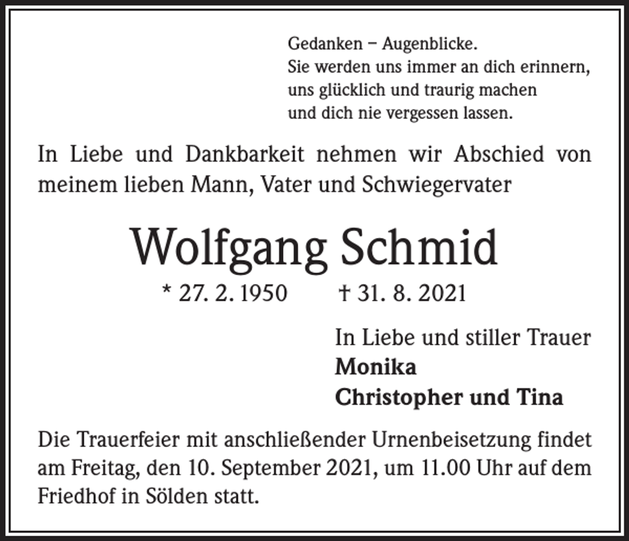 <p>Gedanken – Augenblicke.<br />Sie werden uns immer an dich erinnern,<br />uns glücklich und traurig machen<br />und dich nie vergessen lassen.</p><p>In Liebe und Dankbarkeit nehmen wir Abschied von<br />meinem lieben Mann, Vater und Schwiegervater</p><p>Wolfgang Schmid<br />* 27. 2. 1950 † 31. 8. 2021<br />In Liebe und stiller Trauer<br />Monika<br />Christopher und Tina<br />Die Trauerfeier mit anschließender Urnenbeisetzung findet<br />am Freitag, den 10. September 2021, um 11.00 Uhr auf dem<br />Friedhof in Sölden statt.</p>