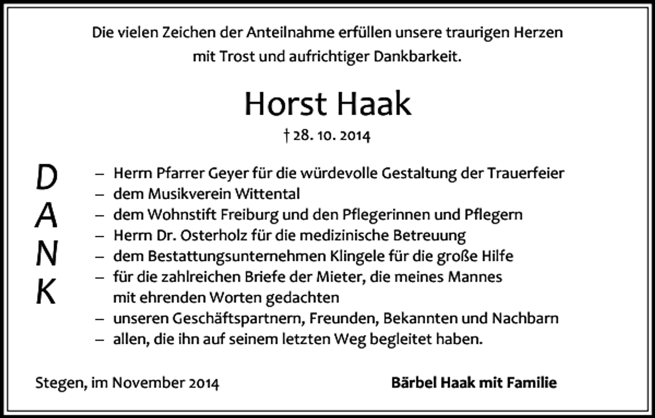 <p>Die vielen Zeichen der Anteilnahme erfüllen unsere traurigen Herzen<br />mit Trost und aufrichtiger Dankbarkeit.</p><p>Horst Haak<br />† 28. 10. 2014</p><p>D<br />A<br />N<br />K</p><p>Herrn Pfarrer Geyer für die würdevolle Gestaltung der Trauerfeier<br />dem Musikverein Wittental<br />dem Wohnstift Freiburg und den Pflegerinnen und Pflegern<br />Herrn Dr. Osterholz für die medizinische Betreuung<br />dem Bestattungsunternehmen Klingele für die große Hilfe<br />für die zahlreichen Briefe der Mieter, die meines Mannes<br />mit ehrenden Worten gedachten<br />unseren Geschäftspartnern, Freunden, Bekannten und Nachbarn<br />allen, die ihn auf seinem letzten Weg begleitet haben.</p><p>Stegen, im November 2014</p><p>Bärbel Haak mit Familie</p>