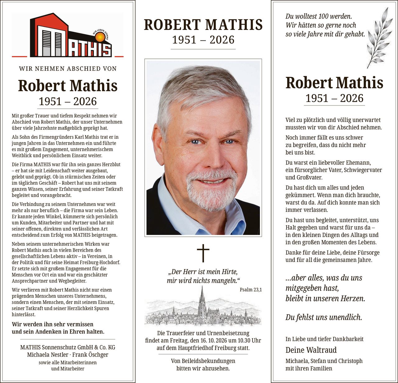 <p><strong>WIR NEHMEN ABSCHIED VON</strong></p>

<p><strong>Robert Mathis 1951 – 2026</strong></p>

<p>Mit großer Trauer und tiefem Respekt nehmen wir Abschied von Robert Mathis, der unser Unternehmen über viele Jahrzehnte maßgeblich geprägt hat.</p>

<p>Als Sohn des Firmengründers Karl Mathis trat er in jungen Jahren in das Unternehmen ein und führte es mit großem Engagement, unternehmerischem Weitblick und persönlichem Einsatz weiter.</p>

<p>Die Firma MATHIS war für ihn sein ganzes Herzblut – er hat sie mit Leidenschaft weiter ausgebaut, gelebt und geprägt. Ob in stürmischen Zeiten oder im täglichen Geschäft – Robert hat uns mit seinem ganzen Wissen, seiner Erfahrung und seiner Tatkraft begleitet und vorangebracht.</p>

<p>Die Verbindung zu seinem Unternehmen war weit mehr als nur beruflich – die Firma war sein Leben. Er kannte jeden Winkel, kümmerte sich persönlich um Kunden, Mitarbeiter und Partner und hat mit seiner offenen, direkten und verlässlichen Art entscheidend zum Erfolg von MATHIS beigetragen.</p>

<p>Neben seinem unternehmerischen Wirken war Robert Mathis auch in vielen Bereichen des gesellschaftlichen Lebens aktiv – in Vereinen, in der Politik und für seine Heimat Freiburg-Hochdorf. Er setzte sich mit großem Engagement für die Menschen vor Ort ein und war ein geschätzter Ansprechpartner und Wegbegleiter.</p>

<p>Wir verlieren mit Robert Mathis nicht nur einen prägenden Menschen unseres Unternehmens, sondern einen Menschen, der mit seinem Einsatz, seiner Tatkraft und seiner Herzlichkeit Spuren hinterlässt.</p>

<p><strong>Wir werden ihn sehr vermissen und sein Andenken in Ehren halten.</strong></p>

<p>MATHIS Sonnenschutz GmbH & Co. KG<br/>Michaela Nestler · Frank Öschger<br/>sowie alle Mitarbeiterinnen und Mitarbeiter</p>

<p><strong>ROBERT MATHIS 1951 – 2026</strong></p>

<p>† <i>„Der Herr ist mein Hirte, mir wird nichts mangeln."</i><br/><i>Psalm 23,1</i></p>

<p>Die Trauerfeier und Urnenbeisetzung findet am Freitag, den 16.10.2026 um 10.30 Uhr auf dem Hauptfriedhof Freiburg statt.</p>

<p>Von Beileidsbekundungen bitten wir abzusehen.</p>

<p>Du wolltest 100 werden.<br/>Wir hätten so gerne noch so viele Jahre mit dir gehabt.</p>

<p><strong>Robert Mathis 1951 – 2026</strong></p>

<p>Viel zu plötzlich und völlig unerwartet mussten wir von dir Abschied nehmen.<br/>Noch immer fällt es uns schwer zu begreifen, dass du nicht mehr bei uns bist.</p>

<p>Du warst ein liebevoller Ehemann, ein fürsorglicher Vater, Schwiegervater und Großvater.</p>

<p>Du hast dich um alles und jeden gekümmert. Wenn man dich brauchte, warst du da. Auf dich konnte man sich immer verlassen.</p>

<p>Du hast uns begleitet, unterstützt, uns Halt gegeben und warst für uns da – in den kleinen Dingen des Alltags und in den großen Momenten des Lebens.</p>

<p>Danke für deine Liebe, deine Fürsorge und für all die gemeinsamen Jahre.</p>

<p><i>…aber alles, was du uns mitgegeben hast, bleibt in unseren Herzen.</i></p>

<p>Du fehlst uns unendlich.</p>

<p>In Liebe und tiefer Dankbarkeit</p>

<p>Deine Waltraud<br/>Michaela, Stefan und Christoph mit ihren Familien</p>