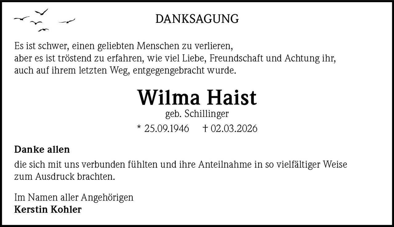 DANKSAGUNG
Es ist schwer, einen geliebten Menschen zu verlieren,
aber es ist tröstend zu erfahren, wie viel Liebe, Freundschaft und Achtung ihr,
auch auf ihrem letzten Weg, entgegengebracht wurde.

Wilma Haist
geb. Schillinger

* 25.09.1946

† 02.03.2026

Danke allen
die sich mit uns verbunden fühlten und ihre Anteilnahme in so vielfältiger Weise
zum Ausdruck brachten.
Im Namen aller Angehörigen
Kerstin Kohler