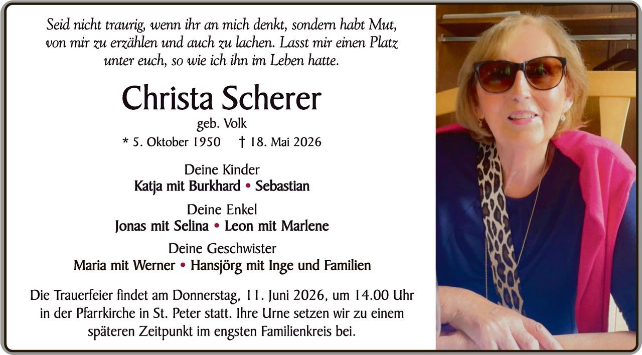 <p><i>Seid nicht traurig, wenn ihr an mich denkt, sondern habt Mut, von mir zu erzählen und auch zu lachen. Lasst mir einen Platz unter euch, so wie ich ihn im Leben hatte.</i></p>

<p><strong>Christa Scherer</strong></p>
<p>geb. Volk</p>

<p>* 5. Oktober 1950 † 18. Mai 2026</p>

<p><strong>Deine Kinder</strong></p>
<p><strong>Katja mit Burkhard • Sebastian</strong></p>

<p><strong>Deine Enkel</strong></p>
<p><strong>Jonas mit Selina • Leon mit Marlene</strong></p>

<p><strong>Deine Geschwister</strong></p>
<p><strong>Maria mit Werner • Hansjörg mit Inge und Familien</strong></p>

<p>Die Trauerfeier findet am Donnerstag, 11. Juni 2026, um 14.00 Uhr in der Pfarrkirche in St. Peter statt. Ihre Urne setzen wir zu einem späteren Zeitpunkt im engsten Familienkreis bei.</p>