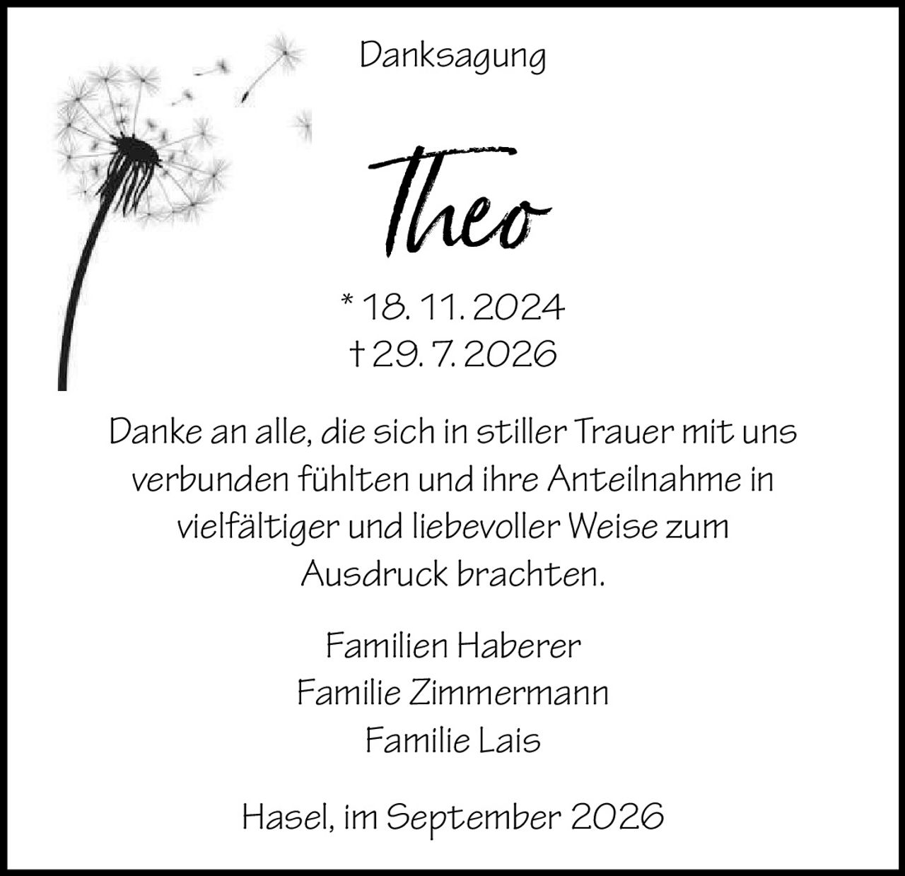 <p><strong>Danksagung</strong></p><p><strong>Theo</strong><br>* 18. 11. 2024<br>† 29. 7. 2026</p><p>Danke an alle, die sich in stiller Trauer mit uns verbunden fühlten und ihre Anteilnahme in vielfältiger und liebevoller Weise zum Ausdruck brachten.</p><p>Familien Haberer<br>Familie Zimmermann<br>Familie Lais</p><p><i>Hasel, im September 2026</i></p>