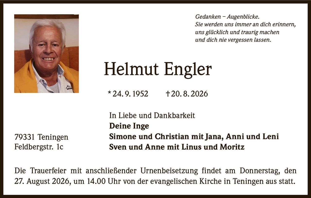 <p><i>Gedanken – Augenblicke.<br>Sie werden uns immer an dich erinnern,<br>uns glücklich und traurig machen<br>und dich nie vergessen lassen.</i></p><p><strong>Helmut Engler</strong><br>* 24. 9. 1952  † 20. 8. 2026</p><p>In Liebe und Dankbarkeit<br><strong>Deine Inge</strong><br><strong>Simone und Christian mit Jana, Anni und Leni</strong><br><strong>Sven und Anne mit Linus und Moritz</strong></p><p>Die Trauerfeier mit anschließender Urnenbeisetzung findet am Donnerstag, den 27. August 2026, um 14.00 Uhr von der evangelischen Kirche in Teningen aus statt.</p><p>79331 Teningen<br>Feldbergstr. 1c</p>