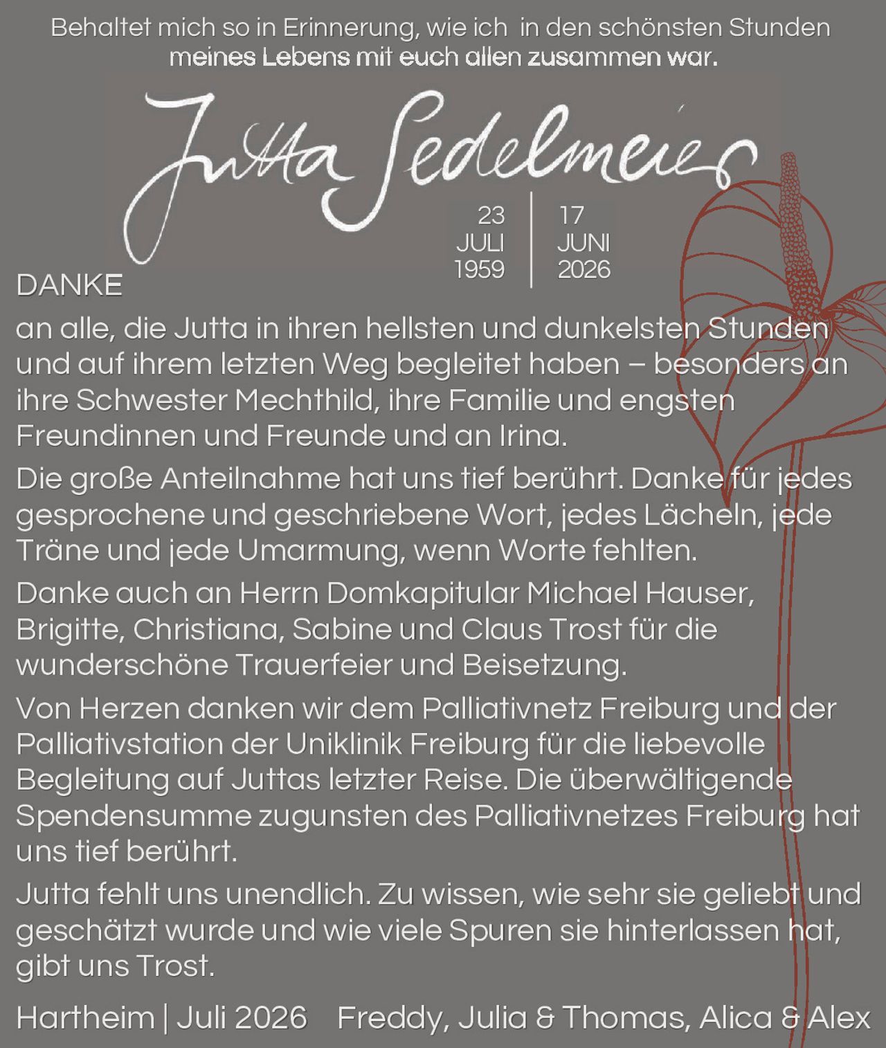<p>Behaltet mich so in Erinnerung, wie ich in den schönsten Stunden meines Lebens mit euch allen zusammen war.</p>

<p><strong>Jutta Sedelmeier</strong><br/>
23 JULI 1959 | 17 JUNI 2026</p>

<p><strong>DANKE</strong> an alle, die Jutta in ihren hellsten und dunkelsten Stunden und auf ihrem letzten Weg begleitet haben – besonders an ihre Schwester Mechthild, ihre Familie und engsten Freundinnen und Freunde und an Irina.</p>

<p>Die große Anteilnahme hat uns tief berührt. Danke für jedes gesprochene und geschriebene Wort, jedes Lächeln, jede Träne und jede Umarmung, wenn Worte fehlten.</p>

<p>Danke auch an Herrn Domkapitular Michael Hauser, Brigitte, Christiana, Sabine und Claus Trost für die wunderschöne Trauerfeier und Beisetzung.</p>

<p>Von Herzen danken wir dem Palliativnetz Freiburg und der Palliativstation der Uniklinik Freiburg für die liebevolle Begleitung auf Juttas letzter Reise. Die überwältigende Spendensumme zugunsten des Palliativnetzes Freiburg hat uns tief berührt.</p>

<p>Jutta fehlt uns unendlich. Zu wissen, wie sehr sie geliebt und geschätzt wurde und wie viele Spuren sie hinterlassen hat, gibt uns Trost.</p>

<p>Hartheim | Juli 2026   Freddy, Julia & Thomas, Alica & Alex</p>