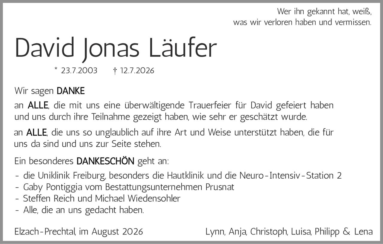 <p>Wer ihn gekannt hat, weiß, was wir verloren haben und vermissen.</p>

<p>Wir sagen <strong>DANKE</strong></p>

<p>an <strong>ALLE</strong>, die mit uns eine überwältigende Trauerfeier für David gefeiert haben und uns durch ihre Teilnahme gezeigt haben, wie sehr er geschätzt wurde.</p>

<p>an <strong>ALLE</strong>, die uns so unglaublich auf ihre Art und Weise unterstützt haben, die für uns da sind und uns zur Seite stehen.</p>

<p>Ein besonderes <strong>DANKESCHÖN</strong> geht an:</p>

<p>- die Uniklinik Freiburg, besonders die Hautklinik und die Neuro-Intensiv-Station 2<br>
- Gaby Pontiggia vom Bestattungsunternehmen Prusnat<br>
- Steffen Reich und Michael Wiedensohler<br>
- Alle, die an uns gedacht haben.</p>

<p>Elzach-Prechtal, im August 2026 Lynn, Anja, Christoph, Luisa, Philipp &amp; Lena</p>