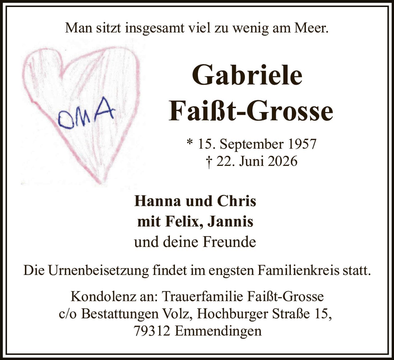 <p>Man sitzt insgesamt viel zu wenig am Meer.</p>

<p><strong>Gabriele Faißt-Grosse</strong></p>

<p>* 15. September 1957<br>† 22. Juni 2026</p>

<p><strong>Hanna und Chris</strong><br>mit Felix, Jannis<br>und deine Freunde</p>

<p>Die Urnenbeisetzung findet im engsten Familienkreis statt.</p>

<p>Kondolenz an: Trauerfamilie Faißt-Grosse<br>c/o Bestattungen Volz, Hochburger Straße 15,<br>79312 Emmendingen</p>