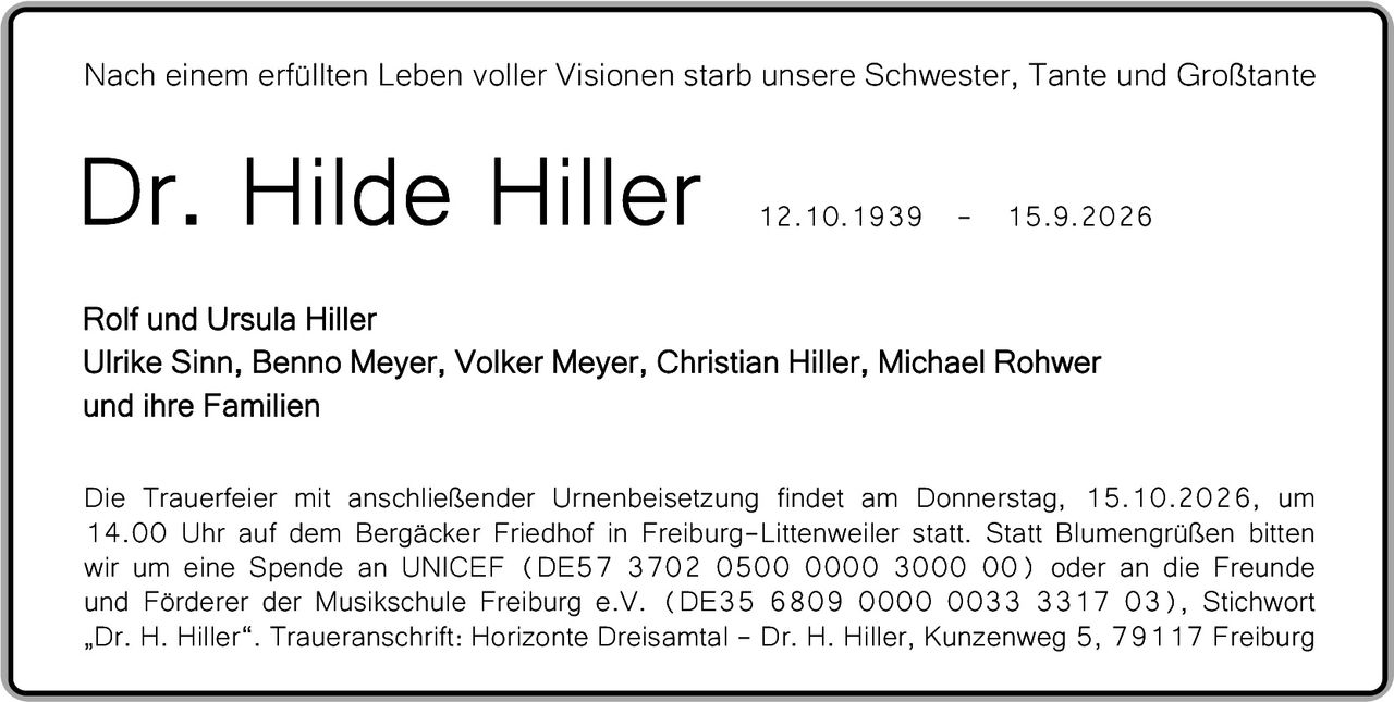 <p>Nach einem erfüllten Leben voller Visionen starb unsere Schwester, Tante und Großtante</p>

<p><strong>Dr. Hilde Hiller</strong><br>12.10.1939 – 15.9.2026</p>

<p>Rolf und Ursula Hiller<br>
Ulrike Sinn, Benno Meyer, Volker Meyer, Christian Hiller, Michael Rohwer<br>
und ihre Familien</p>

<p>Die Trauerfeier mit anschließender Urnenbeisetzung findet am Donnerstag, 15.10.2026, um 14.00 Uhr auf dem Bergäcker Friedhof in Freiburg-Littenweiler statt. Statt Blumengrüßen bitten wir um eine Spende an UNICEF (DE57 3702 0500 0000 3000 00) oder an die Freunde und Förderer der Musikschule Freiburg e.V. (DE35 6809 0000 0033 3317 03), Stichwort „Dr. H. Hiller". Traueranschrift: Horizonte Dreisamt – Dr. H. Hiller, Kunzenweg 5, 79117 Freiburg</p>