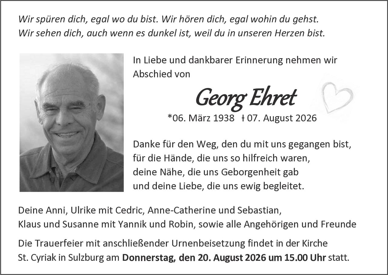 <p><i>Wir spüren dich, egal wo du bist. Wir hören dich, egal wohin du gehst. Wir sehen dich, auch wenn es dunkel ist, weil du in unseren Herzen bist.</i></p><p>In Liebe und dankbarer Erinnerung nehmen wir Abschied von</p><p><strong>Georg Ehret</strong></p><p>*06. März 1938  † 07. August 2026</p><p>Danke für den Weg, den du mit uns gegangen bist, für die Hände, die uns so hilfreich waren, deine Nähe, die uns Geborgenheit gab und deine Liebe, die uns ewig begleitet.</p><p>Deine Anni, Ulrike mit Cedric, Anne-Catherine und Sebastian, Klaus und Susanne mit Yannik und Robin, sowie alle Angehörigen und Freunde</p><p>Die Trauerfeier mit anschließender Urnenbeisetzung findet in der Kirche St. Cyriak in Sulzburg am <strong>Donnerstag, den 20. August 2026 um 15.00 Uhr</strong> statt.</p>