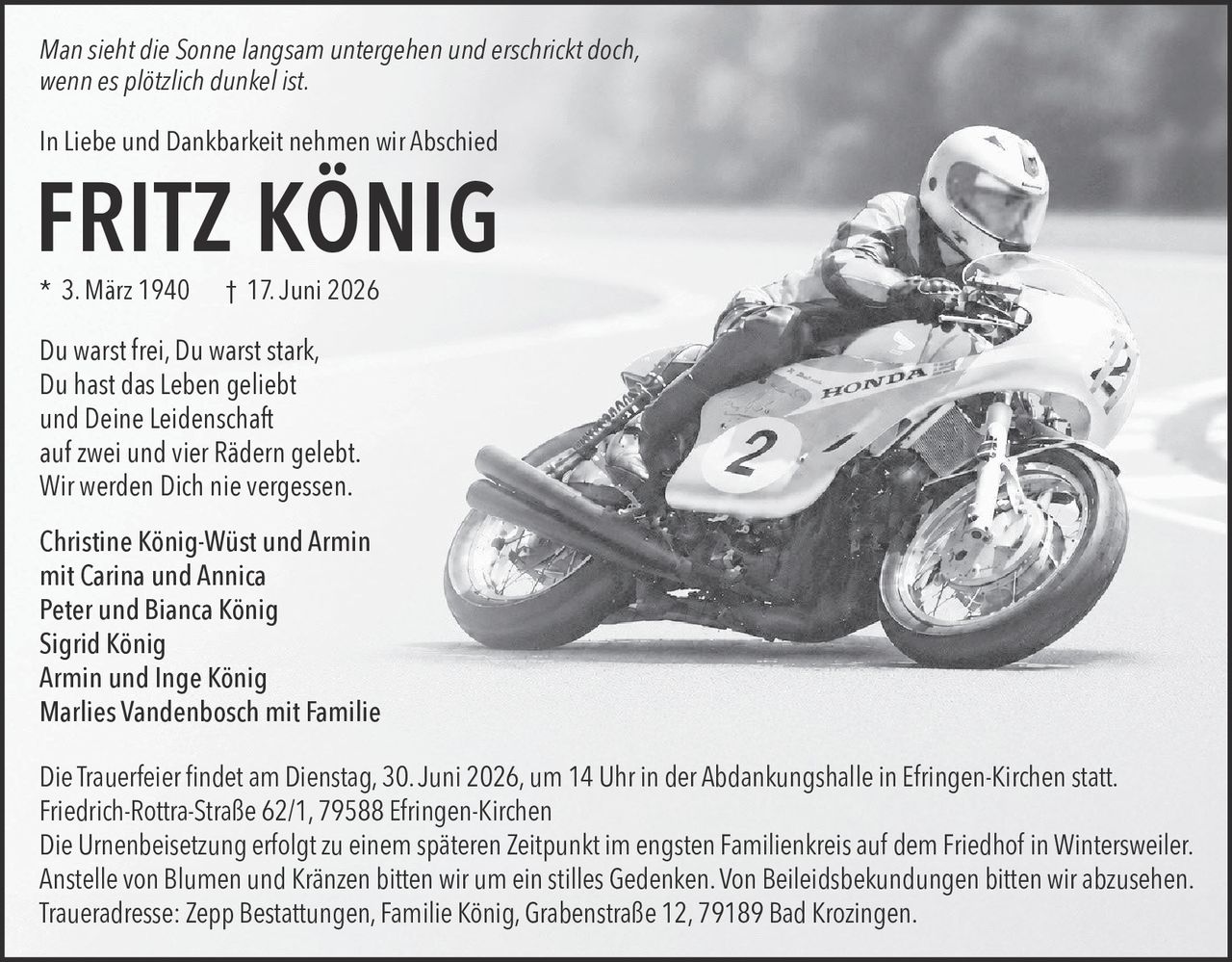 <p><i>Man sieht die Sonne langsam untergehen und erschrickt doch, wenn es plötzlich dunkel ist.</i></p><p>In Liebe und Dankbarkeit nehmen wir Abschied</p><p><strong>FRITZ KÖNIG</strong></p><p>* 3. März 1940 † 17. Juni 2026</p><p>Du warst frei, Du warst stark,<br/>Du hast das Leben geliebt<br/>und Deine Leidenschaft<br/>auf zwei und vier Rädern gelebt.<br/>Wir werden Dich nie vergessen.</p><p><strong>Christine König-Wüst und Armin<br/>mit Carina und Annica<br/>Peter und Bianca König<br/>Sigrid König<br/>Armin und Inge König<br/>Marlies Vandenbosch mit Familie</strong></p><p>Die Trauerfeier findet am Dienstag, 30. Juni 2026, um 14 Uhr in der Abdankungshalle in Efringen-Kirchen statt.<br/>Friedrich-Rottra-Straße 62/1, 79588 Efringen-Kirchen</p><p>Die Urnenbeisetzung erfolgt zu einem späteren Zeitpunkt im engsten Familienkreis auf dem Friedhof in Wintersweiler.</p><p>Anstelle von Blumen und Kränzen bitten wir um ein stilles Gedenken. Von Beileidsbekundungen bitten wir abzusehen.</p><p>Traueradresse: Zepp Bestattungen, Familie König, Grabenstraße 12, 79189 Bad Krozingen.</p>