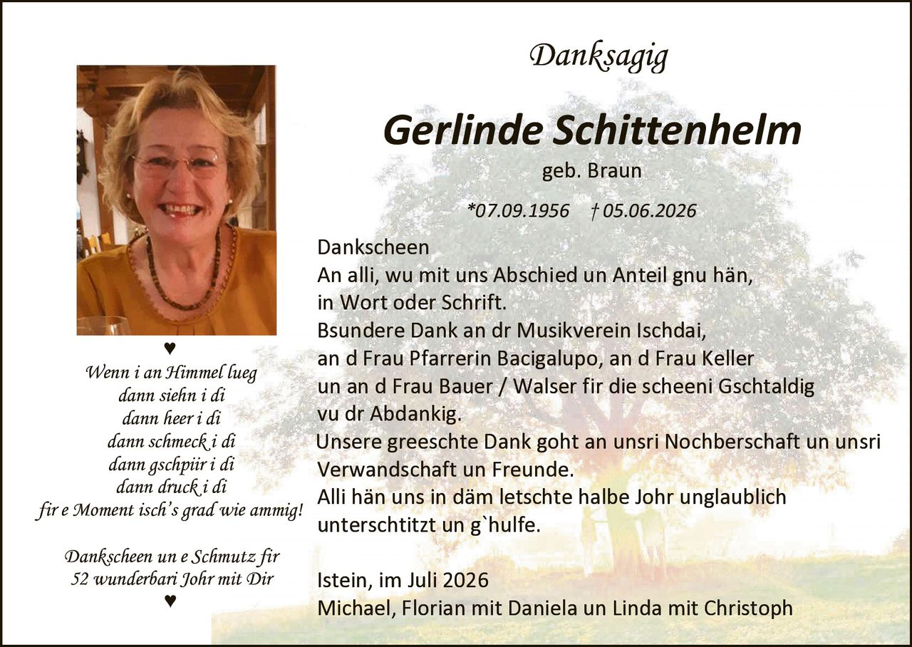 <p><strong>Danksagig</strong></p>

<p><strong>Gerlinde Schittenhelm</strong></p>

<p>geb. Braun</p>

<p>*07.09.1956 † 05.06.2026</p>

<p><strong>Dankscheen</strong></p>

<p>An alli, wu mit uns Abschied un Anteil gnu hän,<br>
in Wort oder Schrift.</p>

<p>Bsundere Dank an dr Musikverein Ischdai,<br>
an d Frau Pfarrerin Bacigalupo, an d Frau Keller<br>
un an d Frau Bauer / Walser fir die scheeni Gschtaldig<br>
vu dr Abdankig.</p>

<p>Unsere greeschte Dank goht an unsri Nochberschaft un unsri<br>
Verwandschaft un Freunde.</p>

<p>Alli hän uns in däm letschte halbe Johr unglaublich<br>
unterschitzt un g`hulfe.</p>

<p><i>Wenn i an Himmel lueg<br>
dann siehn i di<br>
dann heer i di<br>
dann schmeck i di<br>
dann gschpiir i di<br>
dann druck i di<br>
fir e Moment isch's grad wie ammig!</i></p>

<p><i>Dankscheen un e Schmutz fir<br>
52 wunderbar Johr mit Dir</i></p>

<p>Istein, im Juli 2026</p>

<p>Michael, Florian mit Daniela un Linda mit Christoph</p>