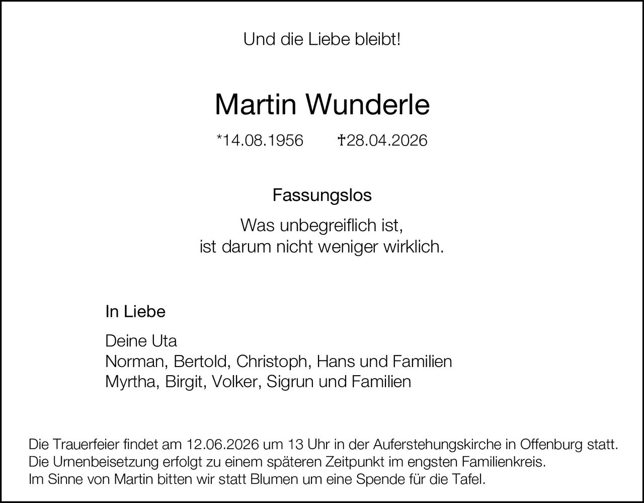 <p><strong>Und die Liebe bleibt!</strong></p>

<p><strong>Martin Wunderle</strong></p>

<p>*14.08.1956     †28.04.2026</p>

<p><strong>Fassungslos</strong></p>

<p>Was unbegreiflich ist,<br>ist darum nicht weniger wirklich.</p>

<p><strong>In Liebe</strong></p>

<p>Deine Uta<br>Norman, Bertold, Christoph, Hans und Familien<br>Myrtha, Birgit, Volker, Sigrun und Familien</p>

<p>Die Trauerfeier findet am 12.06.2026 um 13 Uhr in der Auferstehungskirche in Offenburg statt.<br>Die Urnenbeisetzung erfolgt zu einem späteren Zeitpunkt im engsten Familienkreis.<br>Im Sinne von Martin bitten wir statt Blumen um eine Spende für die Tafel.</p>