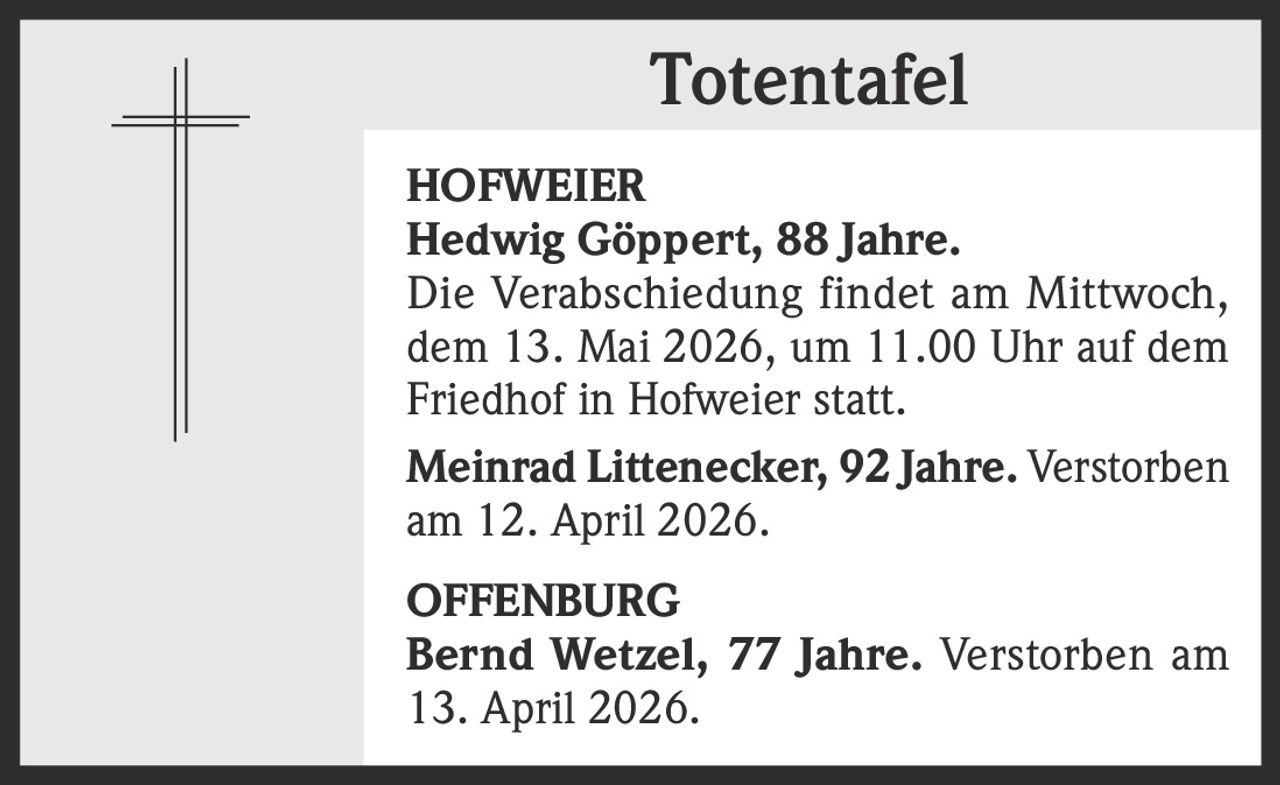 Totentafel
HOFWEIER
Hedwig Göppert, 88 Jahre.
Die Verabschiedung findet am Mittwoch,
dem 13. Mai 2026, um 11.00 Uhr auf dem
Friedhof in Hofweier statt.
Meinrad Littenecker, 92 Jahre. Verstorben
am 12. April 2026.
OFFENBURG
Bernd Wetzel, 77 Jahre. Verstorben am
13. April 2026.