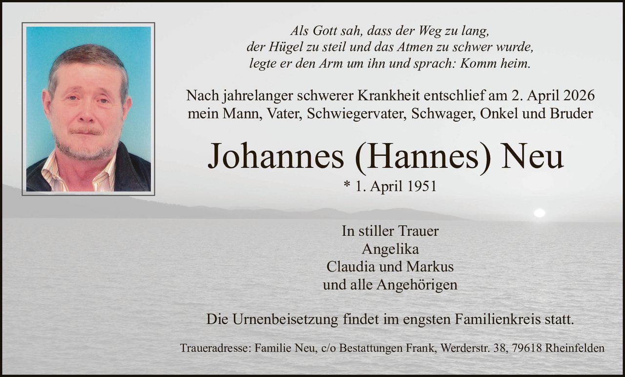 Als Gott sah, dass der Weg zu lang,
der Hügel zu steil und das Atmen zu schwer wurde,
legte er den Arm um ihn und sprach: Komm heim.

Nach jahrelanger schwerer Krankheit entschlief am 2. April 2026
mein Mann, Vater, Schwiegervater, Schwager, Onkel und Bruder

Johannes (Hannes) Neu
* 1. April 1951
In stiller Trauer
Angelika
Claudia und Markus
und alle Angehörigen
Die Urnenbeisetzung findet im engsten Familienkreis statt.
Traueradresse: Familie Neu, c/o Bestattungen Frank, Werderstr. 38, 79618 Rheinfelden