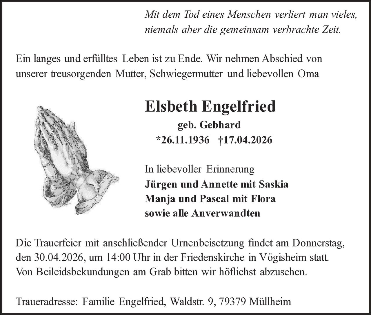 Mit dem Tod eines Menschen verliert man vieles,
niemals aber die gemeinsam verbrachte Zeit.
Ein langes und erfülltes Leben ist zu Ende. Wir nehmen Abschied von
unserer treusorgenden Mutter, Schwiegermutter und liebevollen Oma

Elsbeth Engelfried
geb. Gebhard
*26.11.1936 †17.04.2026

In liebevoller Erinnerung
Jürgen und Annette mit Saskia
Manja und Pascal mit Flora
sowie alle Anverwandten
Die Trauerfeier mit anschließender Urnenbeisetzung findet am Donnerstag,
den 30.04.2026, um 14:00 Uhr in der Friedenskirche in Vögisheim statt.
Von Beileidsbekundungen am Grab bitten wir höflichst abzusehen.
Traueradresse: Familie Engelfried, Waldstr. 9, 79379 Müllheim