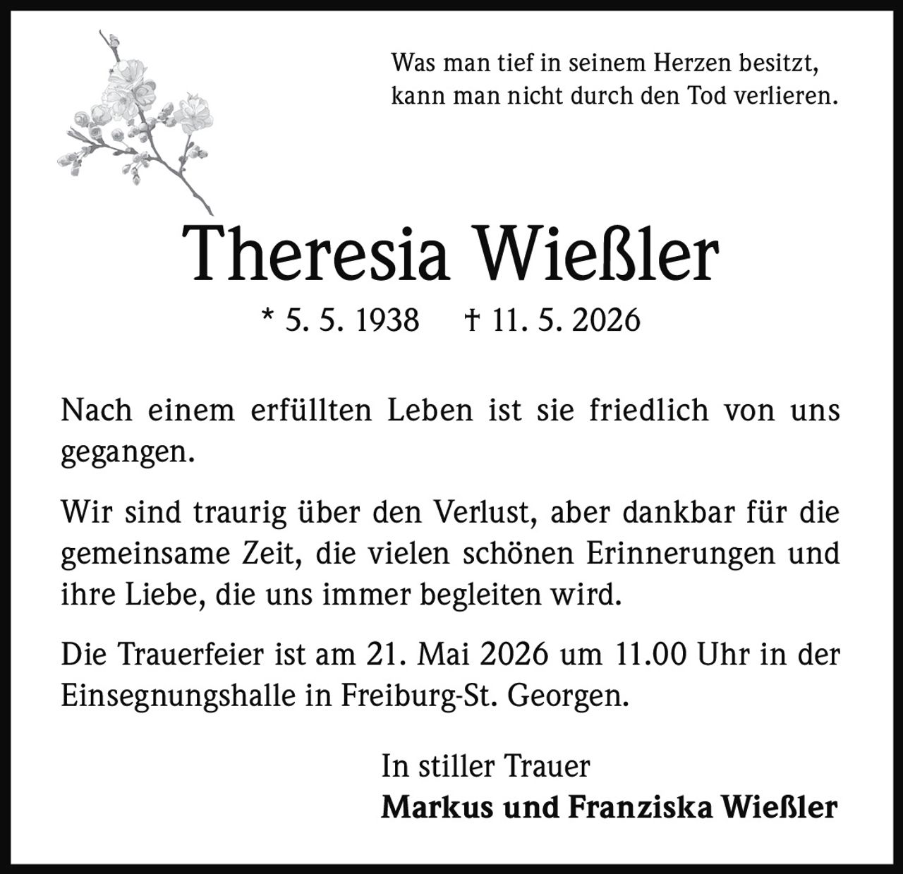 <p>Was man tief in seinem Herzen besitzt,<br>kann man nicht durch den Tod verlieren.</p><p><strong>Theresia Wießler</strong><br>* 5. 5. 1938 † 11. 5. 2026</p><p>Nach einem erfüllten Leben ist sie friedlich von uns gegangen.</p><p>Wir sind traurig über den Verlust, aber dankbar für die gemeinsame Zeit, die vielen schönen Erinnerungen und ihre Liebe, die uns immer begleiten wird.</p><p>Die Trauerfeier ist am 21. Mai 2026 um 11.00 Uhr in der Einsegnungshalle in Freiburg-St. Georgen.</p><p>In stiller Trauer<br><strong>Markus und Franziska Wießler</strong></p>