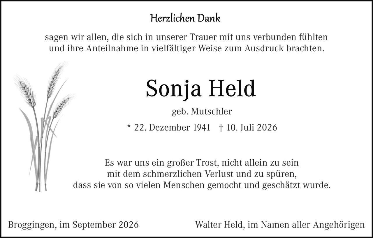 <p><strong>Herzlichen Dank</strong></p>

<p>sagen wir allen, die sich in unserer Trauer mit uns verbunden fühlten und ihre Anteilnahme in vielfältiger Weise zum Ausdruck brachten.</p>

<p><strong>Sonja Held</strong></p>

<p>geb. Mutschler</p>

<p>* 22. Dezember 1941 † 10. Juli 2026</p>

<p>Es war uns ein großer Trost, nicht allein zu sein mit dem schmerzlichen Verlust und zu spüren, dass sie von so vielen Menschen gemocht und geschätzt wurde.</p>

<p>Broggingen, im September 2026 &nbsp; &nbsp; &nbsp; &nbsp; &nbsp; &nbsp; &nbsp; &nbsp; Walter Held, im Namen aller Angehörigen</p>