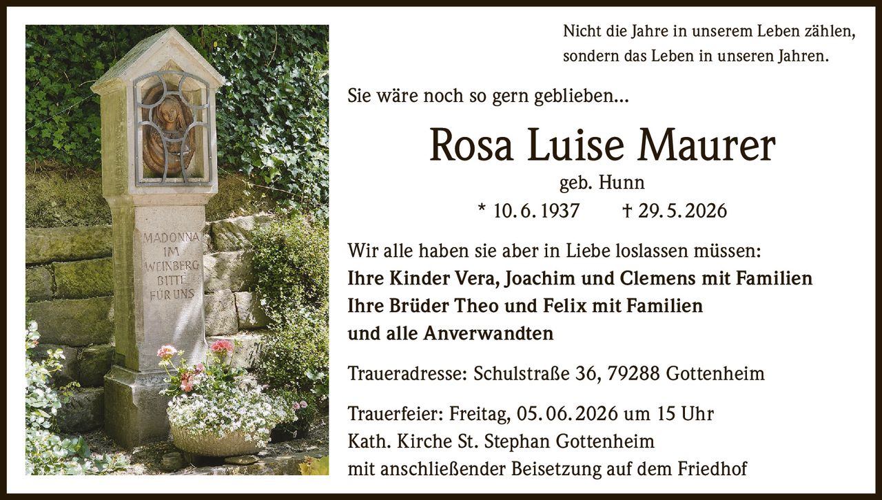 <p>Nicht die Jahre in unserem Leben zählen, sondern das Leben in unseren Jahren.</p>

<p>Sie wäre noch so gern geblieben...</p>

<p><strong>Rosa Luise Maurer</strong><br>geb. Hunn<br>* 10. 6. 1937 † 29. 5. 2026</p>

<p>Wir alle haben sie aber in Liebe loslassen müssen:</p>

<p><strong>Ihre Kinder</strong> Vera, Joachim und Clemens mit Familien<br>
<strong>Ihre Brüder</strong> Theo und Felix mit Familien<br>
und alle Anverwandten</p>

<p><strong>Traueradresse:</strong> Schulstraße 36, 79288 Gottenheim</p>

<p><strong>Trauerfeier:</strong> Freitag, 05. 06. 2026 um 15 Uhr<br>
Kath. Kirche St. Stephan Gottenheim<br>
mit anschließender Beisetzung auf dem Friedhof</p>