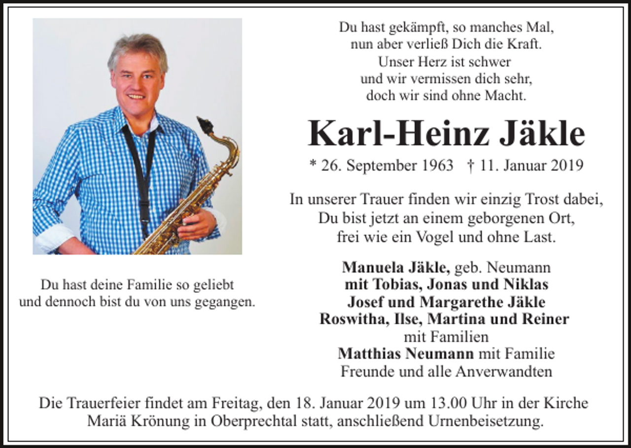 <p>Du hast gekämpft, so manches Mal,<br />nun aber verließ Dich die Kraft.<br />Unser Herz ist schwer<br />und wir vermissen dich sehr,<br />doch wir sind ohne Macht.</p><p>Karl-Heinz Jäkle<br />* 26. September 1963 † 11. Januar 2019<br />In unserer Trauer finden wir einzig Trost dabei,<br />Du bist jetzt an einem geborgenen Ort,<br />frei wie ein Vogel und ohne Last.<br />Du hast deine Familie so geliebt<br />und dennoch bist du von uns gegangen.</p><p>Manuela Jäkle, geb. Neumann<br />mit Tobias, Jonas und Niklas<br />Josef und Margarethe Jäkle<br />Roswitha, Ilse, Martina und Reiner<br />mit Familien<br />Matthias Neumann mit Familie<br />Freunde und alle Anverwandten</p><p>Die Trauerfeier findet am Freitag, den 18. Januar 2019 um 13.00 Uhr in der Kirche<br />Mariä Krönung in Oberprechtal statt, anschließend Urnenbeisetzung.</p>