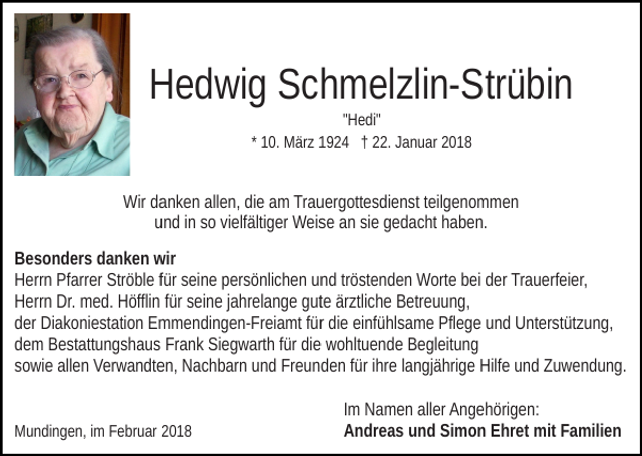 <p>HHedwig<br />e d wi g SSchmelzlin-Strübin<br />c h m el zli n- Str ü bi n<br />"Hedi"<br />" H e di"<br />* 10.<br />1 0. März<br />M är z 1924<br />1 9 2 4 †† 22.<br />. Januar<br />J a n uar 22</p><p>Wirddanken<br />Wir<br />a n k e n allallen,<br />e n, didie<br />e aam<br />m TrTrauergottesdienst<br />a u er g ott e s di e n st tteilgenommen<br />eil g e n o m m e n<br />u n d iinn ssoo vivielfältiger<br />elf älti g er Weise<br />W ei s e aann sisiee ggedacht<br />e d a c ht hhaben.<br />a b e n.<br />und<br />B e s o n d er s ddanken<br />Besonders<br />a n k e n wir<br />wir<br />Ströble<br />HHerrn<br />err n PfPfarrer<br />arr er Str<br />ö bl e f für<br />ür sseine<br />ei n e ppersönlichen<br />er s ö nli c h e n uund<br />n d trtröstenden<br />ö st e n d e n Worte<br />W ort e bbei<br />ei dder<br />er Trauerfeier,<br />Tr a u erf ei e r,<br />Dr. med.<br />HHerrn<br />err n Dr.<br />m e d. HHöfflin<br />öffli n f für<br />ür sseine<br />e i n e jjahrelange<br />a hr el a n g e gute<br />g ut e ärztliche<br />är ztli c h e Betreuung,<br />B etr e u u n g,<br />dder<br />er Diakoniestation<br />Di a k o ni e st ati o n Emmendingen-Freiamt<br />E m m e n di n g e n- Fr ei a mt ffür<br />ür didiee eieinfühlsame<br />nf ü hl s a m e Pflege<br />Pfl e g e uund<br />n d Unterstützung,<br />U nt er st ü t z u n g,<br />ddem<br />e m Bestattungshaus<br />B e st att u n g s h a u s Frank<br />Fr a n k Siegwarth<br />Si e g w art h ffür<br />ür die<br />di e wohltuende<br />w o hlt u e n de Begleitung<br />B e gl eit u n g<br />ssowie<br />o wi e allen<br />all e n Verwandten,<br />V er w a n dt e n, Nachbarn<br />N a c h b ar n und<br />u n d Freunden<br />Fr e u n d e n ffür<br />ür iihre<br />hr e llangjährige<br />a n gj ä hri g e Hilfe<br />Hilf e uund<br />n d Zuwendung.<br />Z u w e n d u n g.<br />MMundingen,<br />u n di n g e n, i im<br />m FFebruar<br />e br u ar 22018<br />01 8</p><p>IImm Namen<br />N a m e n aller<br />all er Angehörigen:<br />A n g e h öri g e n:<br />AAndreas<br />n dr e a s uund<br />n d SiSimon<br />m o n EEhret<br />hr et mit<br />mit Familien<br />F a mili e n</p>