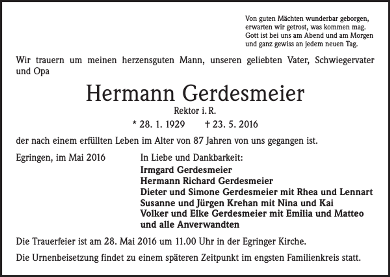 <p>Von guten Mächten wunderbar geborgen,<br />erwarten wir getrost, was kommen mag.<br />Gott ist bei uns am Abend und am Morgen<br />und ganz gewiss an jedem neuen Tag.</p><p>Wir trauern um meinen herzensguten Mann, unseren geliebten Vater, Schwiegervater<br />und Opa</p><p>Hermann Gerdesmeier<br />Rektor i. R.<br />* 28. 1. 1929 † 23. 5. 2016</p><p>der nach einem erfüllten Leben im Alter von 87 Jahren von uns gegangen ist.<br />Egringen, im Mai 2016</p><p>In Liebe und Dankbarkeit:<br />Irmgard Gerdesmeier<br />Hermann Richard Gerdesmeier<br />Dieter und Simone Gerdesmeier mit Rhea und Lennart<br />Susanne und Jürgen Krehan mit Nina und Kai<br />Volker und Elke Gerdesmeier mit Emilia und Matteo<br />und alle Anverwandten</p><p>Die Trauerfeier ist am 28. Mai 2016 um 11.00 Uhr in der Egringer Kirche.<br />Die Urnenbeisetzung findet zu einem späteren Zeitpunkt im engsten Familienkreis statt.</p>