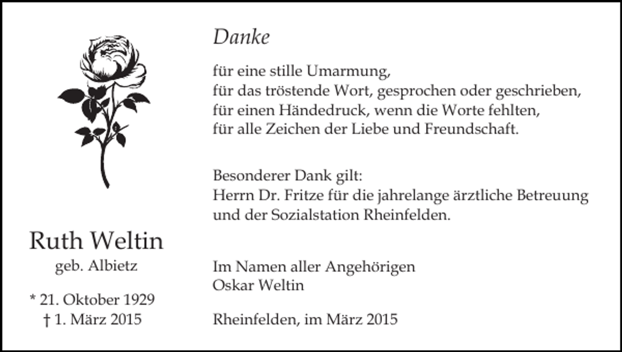 <p>Danke<br />für eine stille Umarmung,<br />für das tröstende Wort, gesprochen oder geschrieben,<br />für einen Händedruck, wenn die Worte fehlten,<br />für alle Zeichen der Liebe und Freundschaft.</p><p>Ruth Weltin<br />geb. Albietz</p><p>* 21. Oktober 1929<br />† 1. März 2015</p><p>Besonderer Dank gilt:<br />Herrn Dr. Fritze für die jahrelange ärztliche Betreuung<br />und der Sozialstation Rheinfelden.<br />Im Namen aller Angehörigen<br />Oskar Weltin<br />Rheinfelden, im März 2015</p>