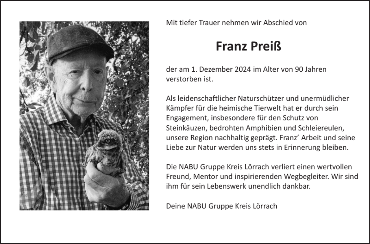 <p>Mit tiefer Trauer nehmen wir Abschied von</p><p>Franz Preiß<br />der am 1. Dezember 2024 im Alter von 90 Jahren<br />verstorben ist.</p><p>Als leidenschaftlicher Naturschützer und unermüdlicher<br />Kämpfer für die heimische Tierwelt hat er durch sein<br />Engagement, insbesondere für den Schutz von<br />Steinkäuzen, bedrohten Amphibien und Schleiereulen,<br />unsere Region nachhaltig geprägt. Franz’ Arbeit und seine<br />Liebe zur Natur werden uns stets in Erinnerung bleiben.<br />Die NABU Gruppe Kreis Lörrach verliert einen wertvollen<br />Freund, Mentor und inspirierenden Wegbegleiter. Wir sind<br />ihm für sein Lebenswerk unendlich dankbar.<br />Deine NABU Gruppe Kreis Lörrach</p>