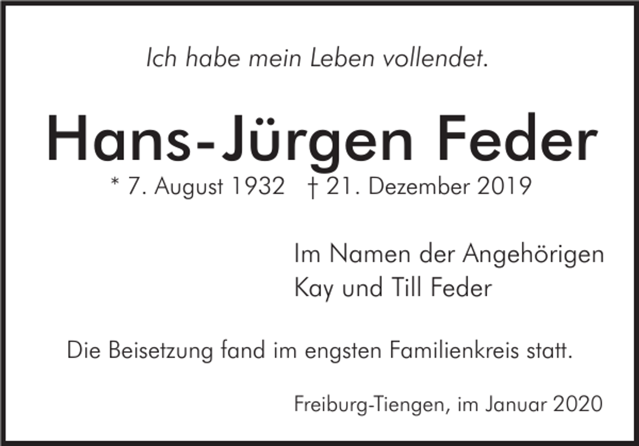 <p>Ich habe mein Leben vollendet.</p><p>Hans-Jürgen Feder<br />* 7. August 1932 † 21. Dezember 2019</p><p>Im Namen der Angehörigen<br />Kay und Till Feder<br />Die Beisetzung fand im engsten Familienkreis statt.<br />Freiburg-Tiengen, im Januar 2020</p>