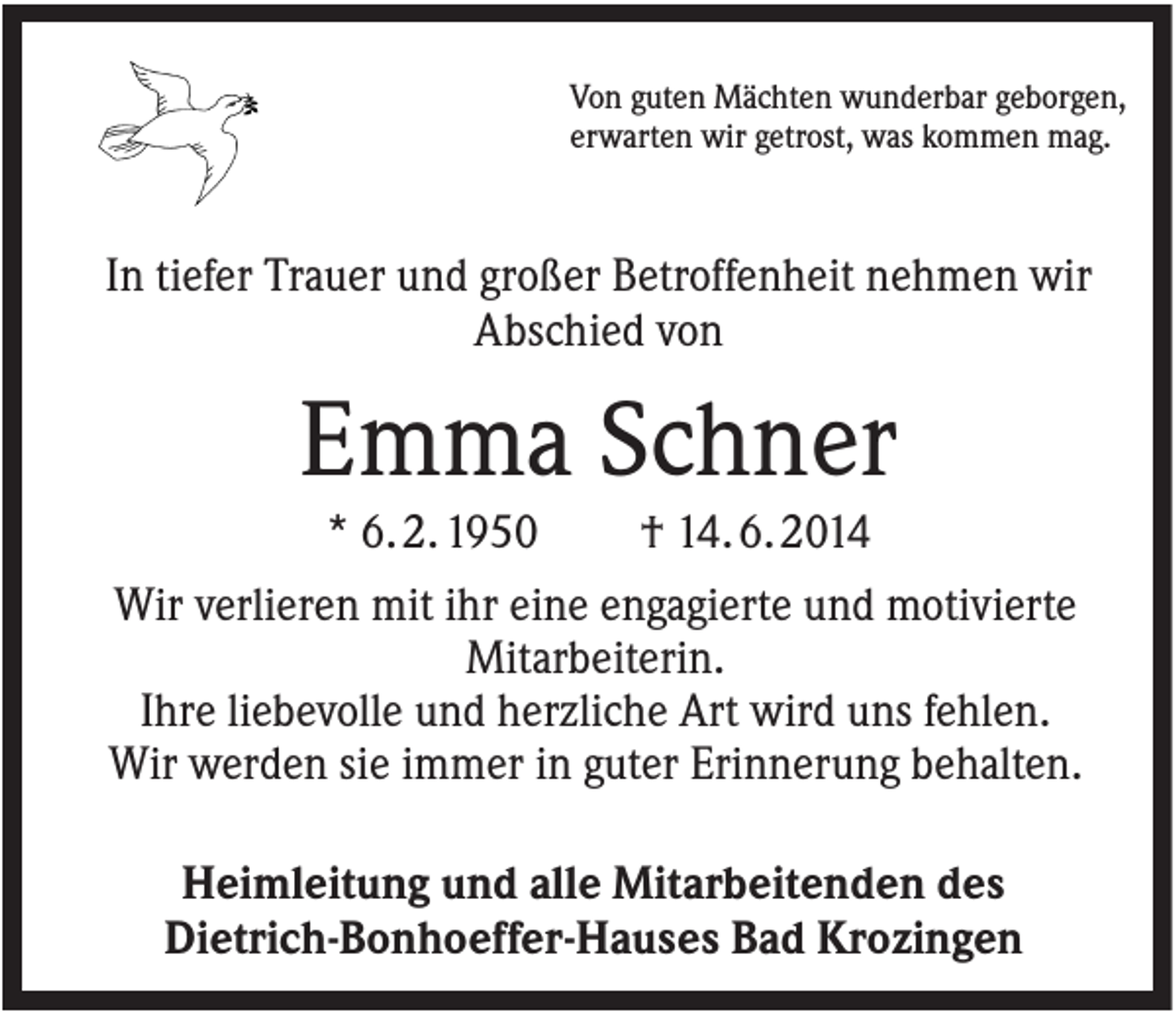 <p>Von guten Mächten wunderbar geborgen,<br />erwarten wir getrost, was kommen mag.</p><p>In tiefer Trauer und großer Betroffenheit nehmen wir<br />Abschied von</p><p>Emma Schner<br />* 6. 2. 1950<br />† 14. 6. 2014<br />Wir verlieren mit ihr eine engagierte und motivierte<br />Mitarbeiterin.<br />Ihre liebevolle und herzliche Art wird uns fehlen.<br />Wir werden sie immer in guter Erinnerung behalten.<br />Heimleitung und alle Mitarbeitenden des<br />Dietrich-Bonhoeffer-Hauses Bad Krozingen</p>