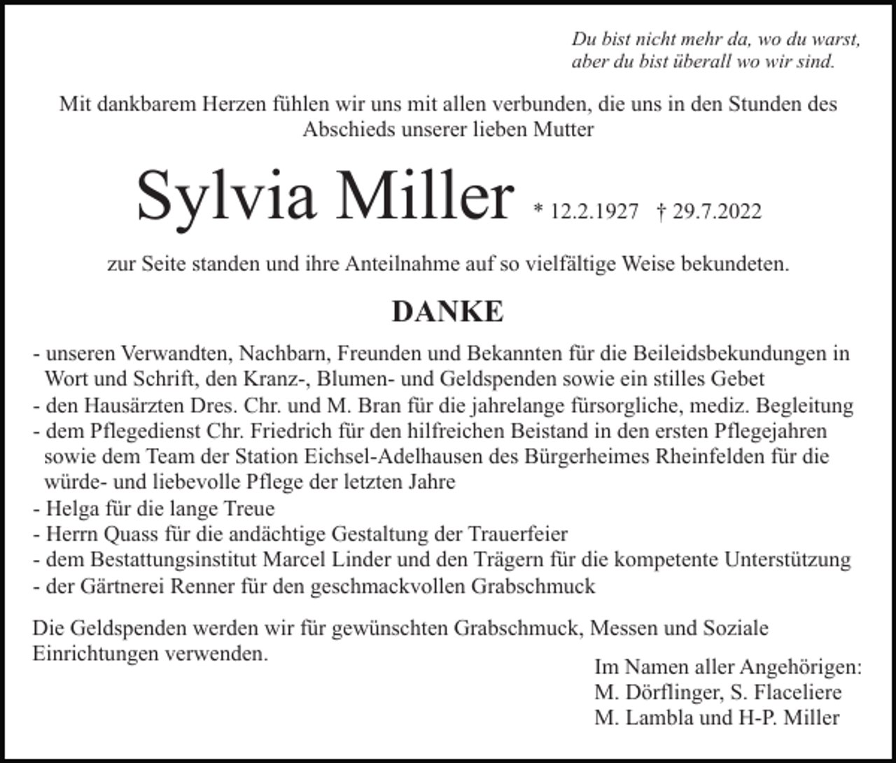 <p>Du bist nicht mehr da, wo du warst,<br />aber du bist überall wo wir sind.</p><p>Mit dankbarem Herzen fühlen wir uns mit allen verbunden, die uns in den Stunden des<br />Abschieds unserer lieben Mutter</p><p>Sylvia Miller</p><p>* 12.2.1927 † 29.7.2022</p><p>zur Seite standen und ihre Anteilnahme auf so vielfältige Weise bekundeten.</p><p>DANKE<br />- unseren Verwandten, Nachbarn, Freunden und Bekannten für die Beileidsbekundungen in<br />Wort und Schrift, den Kranz-, Blumen- und Geldspenden sowie ein stilles Gebet<br />- den Hausärzten Dres. Chr. und M. Bran für die jahrelange fürsorgliche, mediz. Begleitung<br />- dem Pflegedienst Chr. Friedrich für den hilfreichen Beistand in den ersten Pflegejahren<br />sowie dem Team der Station Eichsel-Adelhausen des Bürgerheimes Rheinfelden für die<br />würde- und liebevolle Pflege der letzten Jahre<br />- Helga für die lange Treue<br />- Herrn Quass für die andächtige Gestaltung der Trauerfeier<br />- dem Bestattungsinstitut Marcel Linder und den Trägern für die kompetente Unterstützung<br />- der Gärtnerei Renner für den geschmackvollen Grabschmuck<br />Die Geldspenden werden wir für gewünschten Grabschmuck, Messen und Soziale<br />Einrichtungen verwenden.<br />Im Namen aller Angehörigen:<br />M. Dörflinger, S. Flaceliere<br />M. Lambla und H-P. Miller</p>