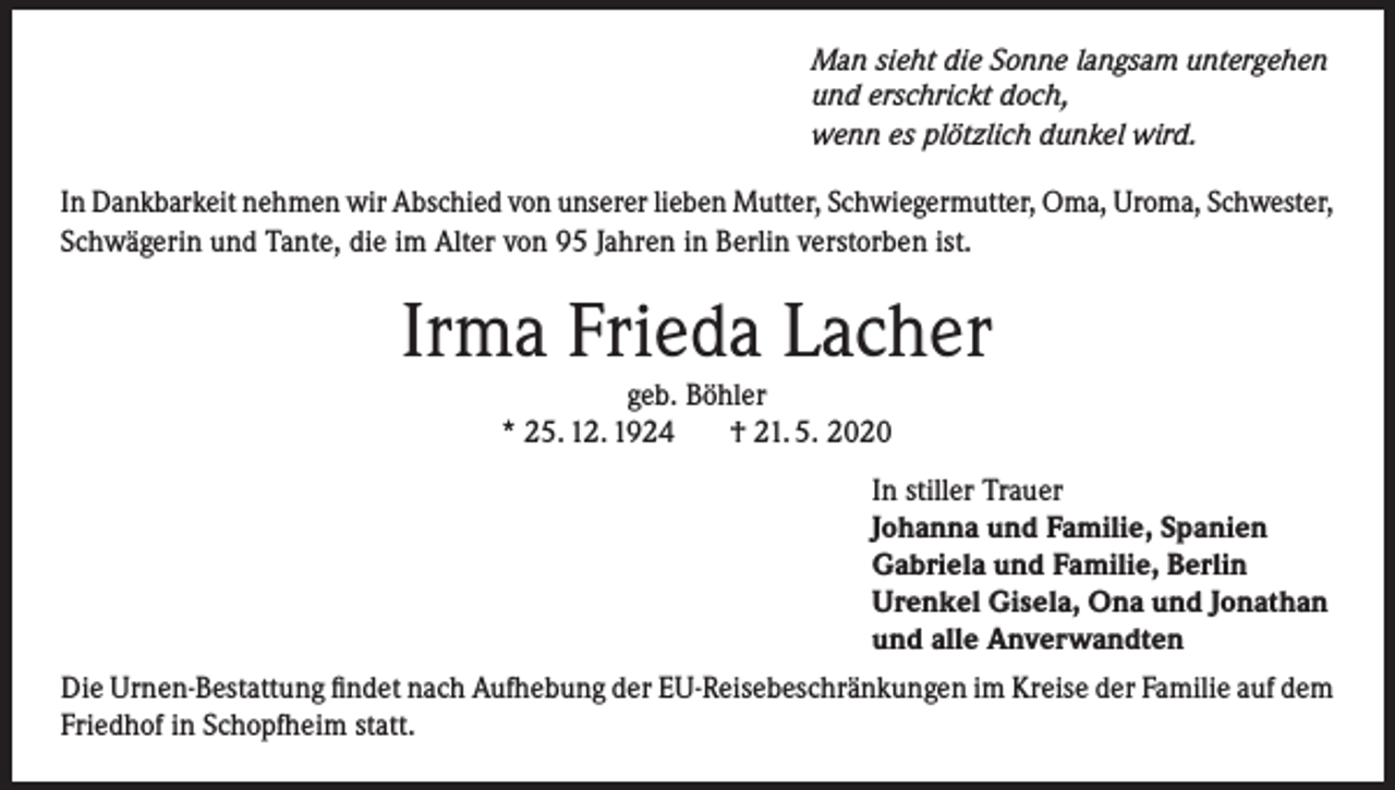<p>Man sieht die Sonne langsam untergehen<br />und erschrickt doch,<br />wenn es plötzlich dunkel wird.</p><p>In Dankbarkeit nehmen wir Abschied von unserer lieben Mutter, Schwiegermutter, Oma, Uroma, Schwester,<br />Schwägerin und Tante, die im Alter von 95 Jahren in Berlin verstorben ist.</p><p>Irma Frieda Lacher<br />geb. Böhler<br />* 25. 12. 1924<br />† 21. 5. 2020</p><p>In stiller Trauer<br />Johanna und Familie, Spanien<br />Gabriela und Familie, Berlin<br />Urenkel Gisela, Ona und Jonathan<br />und alle Anverwandten<br />Die Urnen-Bestattung findet nach Aufhebung der EU-Reisebeschränkungen im Kreise der Familie auf dem<br />Friedhof in Schopfheim statt.</p>