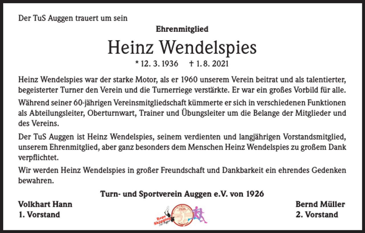 <p>Der TuS Auggen trauert um sein<br />Ehrenmitglied</p><p>Heinz Wendelspies<br />* 12. 3. 1936</p><p>† 1. 8. 2021</p><p>Heinz Wendelspies war der starke Motor, als er 1960 unserem Verein beitrat und als talentierter,<br />begeisterter Turner den Verein und die Turnerriege verstärkte. Er war ein großes Vorbild für alle.<br />Während seiner 60-jährigen Vereinsmitgliedschaft kümmerte er sich in verschiedenen Funktionen<br />als Abteilungsleiter, Oberturnwart, Trainer und Übungsleiter um die Belange der Mitglieder und<br />des Vereins.<br />Der TuS Auggen ist Heinz Wendelspies, seinem verdienten und langjährigen Vorstandsmitglied,<br />unserem Ehrenmitglied, aber ganz besonders dem Menschen Heinz Wendelspies zu großem Dank<br />verpflichtet.<br />Wir werden Heinz Wendelspies in großer Freundschaft und Dankbarkeit ein ehrendes Gedenken<br />bewahren.<br />Turn- und Sportverein Auggen e.V. von 1926<br />Volkhart Hann<br />Bernd Müller<br />1. Vorstand<br />2. Vorstand</p>
