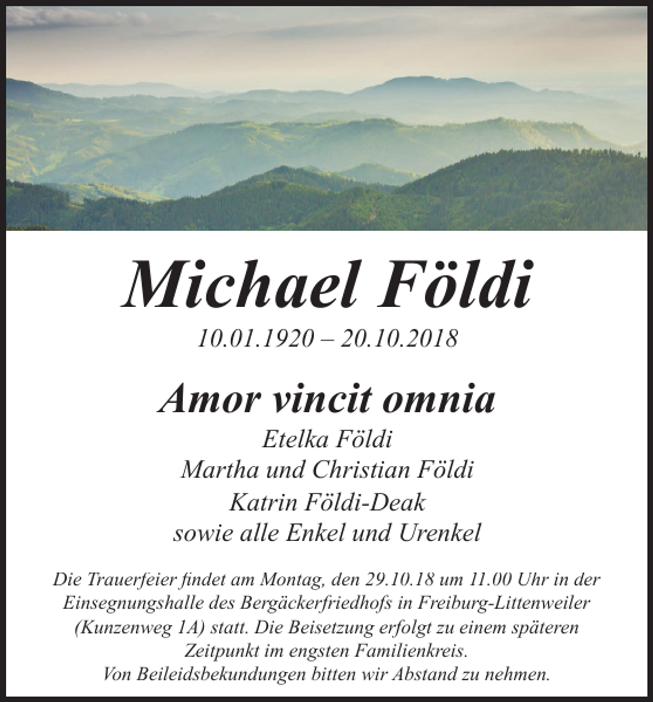 <p>Michael<br />Michael Földi<br />Földi<br />10.01.1920 – 20.10.2018<br />10.01.1920<br />10.01.1920 –<br />– 20.10.2018<br />20.10.2018</p><p>Amor<br />vincit<br />omnia<br />Amor<br />vincit<br />omnia<br />Amor Etelka<br />vincit<br />Földiomnia<br />Etelka Földi<br />Földi Földi<br />Martha Etelka<br />und Christian<br />Martha<br />und<br />Christian<br />Földi<br />Martha<br />und<br />Christian<br />Katrin Földi-DeakFöldi<br />Katrin Földi-Deak<br />Földi-Deak<br />sowieKatrin<br />alle Enkel<br />und Urenkel<br />sowie<br />sowie alle<br />alle Enkel<br />Enkel und<br />und Urenkel<br />Urenkel</p><p>Die<br />Uhr in<br />in der<br />der<br />Die Trauerfeier<br />Trauerfeier findet<br />findet am<br />am Montag,<br />Montag, den<br />den 29.10.18<br />29.10.18 um<br />um 11.00<br />11.00 Uhr<br />Die<br />Trauerfeier findet<br />Montag, den 29.10.18<br />um 11.00 Uhr in der<br />Einsegnungshalle<br />des<br />Bergäckerfriedhofs<br />in<br />Freiburg-Littenweiler<br />Einsegnungshalle<br />desam<br />Bergäckerfriedhofs<br />in Freiburg-Littenweiler<br />Die<br />Trauerfeier findet<br />am<br />Montag, den 29.10.18<br />um 11.00 Uhr in der<br />Einsegnungshalle<br />Bergäckerfriedhofs<br />inimFreiburg-Littenweiler<br />(Kunzenweg<br />statt.<br />Die<br />Beisetzung<br />erfolgt<br />zu einem<br />späteren<br />(Kunzenweg<br />1A)1A)<br />statt.des<br />Die<br />Beisetzung<br />erfolgt<br />engsten<br />Familienkreis.<br />Einsegnungshalle<br />des<br />Bergäckerfriedhofs<br />in Freiburg-Littenweiler<br />(Kunzenweg<br />1A) statt.<br />Die Beisetzung<br />im engsten<br />Familienkreis.<br />Zeitpunkt<br />im engsten<br />Familienkreis.<br />Von Beileidsbekundungen<br />bittenerfolgt<br />wir Abstand<br />zu nehmen.<br />(Kunzenweg<br />1A) statt.<br />Die Beisetzung<br />erfolgt<br />im engsten<br />Familienkreis.<br />Von Beileidsbekundungen<br />Beileidsbekundungen bitten wir<br />wir Abstand zu<br />Von<br />zu nehmen.<br />nehmen.<br />Von Beileidsbekundungen bitten<br />bitten wir Abstand<br />Abstand zu<br />nehmen.</p>